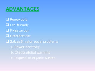 ADVANTAGES
 Renewable
 Eco-friendly
 Fixes carbon
 Omnipresent
 Solves 3 major social problems
a. Power necessity
b. Checks global warming
c. Disposal of organic wastes.
 