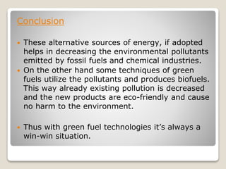 Conclusion
 These alternative sources of energy, if adopted
helps in decreasing the environmental pollutants
emitted by fossil fuels and chemical industries.
 On the other hand some techniques of green
fuels utilize the pollutants and produces biofuels.
This way already existing pollution is decreased
and the new products are eco-friendly and cause
no harm to the environment.
 Thus with green fuel technologies it’s always a
win-win situation.
 