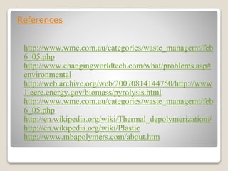References
http://www.wme.com.au/categories/waste_managemt/feb
6_05.php
http://www.changingworldtech.com/what/problems.asp#
environmental
http://web.archive.org/web/20070814144750/http://www
1.eere.energy.gov/biomass/pyrolysis.html
http://www.wme.com.au/categories/waste_managemt/feb
6_05.php
http://en.wikipedia.org/wiki/Thermal_depolymerization#
http://en.wikipedia.org/wiki/Plastic
http://www.mbapolymers.com/about.htm
 