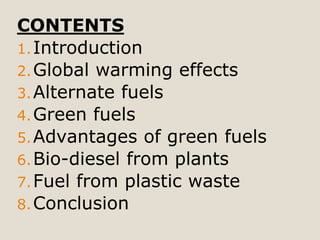 CONTENTS
1.Introduction
2.Global warming effects
3.Alternate fuels
4.Green fuels
5.Advantages of green fuels
6.Bio-diesel from plants
7.Fuel from plastic waste
8.Conclusion
 