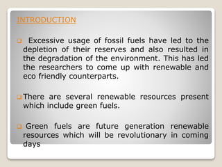INTRODUCTION
 Excessive usage of fossil fuels have led to the
depletion of their reserves and also resulted in
the degradation of the environment. This has led
the researchers to come up with renewable and
eco friendly counterparts.
 There are several renewable resources present
which include green fuels.
 Green fuels are future generation renewable
resources which will be revolutionary in coming
days
 