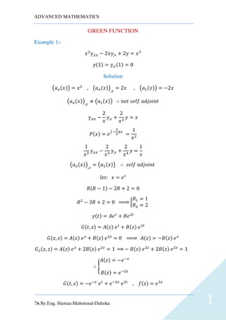 ADVANCED MATHEMATICS
By.Eng. Hamza-Mahmoud-Dahoka 1
GREEN FUNCTION
Example 1:-
𝑥2
𝑦,𝑥𝑥 − 2𝑥𝑦,𝑥 + 2𝑦 = 𝑥3
𝑦(1) = 𝑦,𝑥(1) = 0
Solution
(𝑎 𝑜(𝑥)) = 𝑥2
, (𝑎 𝑜(𝑥)),𝑥
= 2𝑥 , (𝑎1(𝑥)) = −2𝑥
(𝑎 𝑜(𝑥)),𝑥
≠ (𝑎1(𝑥)) ∴ 𝑛𝑜𝑡 𝑠𝑒𝑙𝑓 𝑎𝑑𝑗𝑜𝑖𝑛𝑡
𝑦,𝑥𝑥 −
2
𝑥
𝑦,𝑥 +
2
𝑥2
𝑦 = 𝑥
𝑃(𝑥) = 𝑒∫ −
2
𝑥
𝑑𝑥
=
1
𝑥2
1
𝑥2
𝑦,𝑥𝑥 −
2
𝑥3
𝑦,𝑥 +
2
𝑥4
𝑦 =
1
𝑥
(𝑎 𝑜(𝑥)),𝑥
= (𝑎1(𝑥)) ∴ 𝑠𝑒𝑙𝑓 𝑎𝑑𝑗𝑜𝑖𝑛𝑡
𝑙𝑒𝑡: 𝑥 = 𝑒 𝑡
𝑅(𝑅 − 1) − 2𝑅 + 2 = 0
𝑅2
− 3𝑅 + 2 = 0 ⇒ {
𝑅1 = 1
𝑅2 = 2
𝑦(𝑡) = 𝐴𝑒 𝑡
+ 𝐵𝑒2𝑡
𝐺(𝑡, 𝑧) = 𝐴(𝑧) 𝑒 𝑡
+ 𝐵(𝑧) 𝑒2𝑡
𝐺(𝑧, 𝑧) = 𝐴(𝑧) 𝑒 𝑧
+ 𝐵(𝑧) 𝑒2𝑧
= 0 ⇒ 𝐴(𝑧) = −𝐵(𝑧) 𝑒 𝑧
𝐺,𝑡(𝑧, 𝑧) = 𝐴(𝑧) 𝑒 𝑧
+ 2𝐵(𝑧) 𝑒2𝑧
= 1 ⇒ − 𝐵(𝑧) 𝑒2𝑧
+ 2𝐵(𝑧) 𝑒2𝑧
= 1
∴ {
𝐴(𝑧) = −𝑒−𝑧
𝐵(𝑧) = 𝑒−2𝑧
𝐺(𝑡, 𝑧) = −𝑒−𝑧
𝑒 𝑡
+ 𝑒−2𝑧
𝑒2𝑡
, 𝑓(𝑧) = 𝑒3𝑧
 