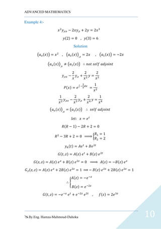 ADVANCED MATHEMATICS
By.Eng. Hamza-Mahmoud-Dahoka 10
Example 4:-
𝑥2
𝑦,𝑥𝑥 − 2𝑥𝑦,𝑥 + 2𝑦 = 2𝑥3
𝑦(2) = 0 , 𝑦(3) = 6
Solution
(𝑎 𝑜(𝑥)) = 𝑥2
, (𝑎 𝑜(𝑥)),𝑥
= 2𝑥 , (𝑎1(𝑥)) = −2𝑥
(𝑎 𝑜(𝑥)),𝑥
≠ (𝑎1(𝑥)) ∴ 𝑛𝑜𝑡 𝑠𝑒𝑙𝑓 𝑎𝑑𝑗𝑜𝑖𝑛𝑡
𝑦,𝑥𝑥 −
2
𝑥
𝑦,𝑥 +
2
𝑥2
𝑦 =
2
𝑥2
𝑃(𝑥) = 𝑒∫ −
2
𝑥
𝑑𝑥
=
1
𝑥2
1
𝑥2
𝑦,𝑥𝑥 −
2
𝑥3
𝑦,𝑥 +
2
𝑥4
𝑦 =
1
𝑥4
(𝑎 𝑜(𝑥)),𝑥
= (𝑎1(𝑥)) ∴ 𝑠𝑒𝑙𝑓 𝑎𝑑𝑗𝑜𝑖𝑛𝑡
𝑙𝑒𝑡: 𝑥 = 𝑒 𝑡
𝑅(𝑅 − 1) − 2𝑅 + 2 = 0
𝑅2
− 3𝑅 + 2 = 0 ⇒ {
𝑅1 = 1
𝑅2 = 2
𝑦ℎ(𝑡) = 𝐴𝑒 𝑡
+ 𝐵𝑒2𝑡
𝐺(𝑡, 𝑧) = 𝐴(𝑧) 𝑒 𝑡
+ 𝐵(𝑧) 𝑒2𝑡
𝐺(𝑧, 𝑧) = 𝐴(𝑧) 𝑒 𝑧
+ 𝐵(𝑧) 𝑒2𝑧
= 0 ⇒ 𝐴(𝑧) = −𝐵(𝑧) 𝑒 𝑧
𝐺,𝑡(𝑧, 𝑧) = 𝐴(𝑧) 𝑒 𝑧
+ 2𝐵(𝑧) 𝑒2𝑧
= 1 ⇒ − 𝐵(𝑧) 𝑒2𝑧
+ 2𝐵(𝑧) 𝑒2𝑧
= 1
∴ {
𝐴(𝑧) = −𝑒−𝑧
𝐵(𝑧) = 𝑒−2𝑧
𝐺(𝑡, 𝑧) = −𝑒−𝑧
𝑒 𝑡
+ 𝑒−2𝑧
𝑒2𝑡
, 𝑓(𝑧) = 2𝑒3𝑧
 