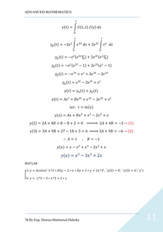 ADVANCED MATHEMATICS
By.Eng. Hamza-Mahmoud-Dahoka 11
𝑦(𝑡) = ∫ 𝐺(𝑡, 𝑧) 𝑓(𝑧) 𝑑𝑧
𝑡
0
𝑦𝑝(𝑡) = −2𝑒 𝑡
∫ 𝑒2𝑧
𝑑𝑧
𝑡
0
+ 2𝑒2𝑡
∫ 𝑒 𝑧
𝑑𝑧
𝑡
0
𝑦𝑝(𝑡) = −𝑒 𝑡(𝑒2𝑧|0
𝑡 ) + 2𝑒2𝑡(𝑒 𝑧|0
𝑡 )
𝑦𝑝(𝑡) = −𝑒 𝑡(𝑒2𝑡
− 1) + 2𝑒2𝑡(𝑒 𝑡
− 1)
𝑦𝑝(𝑡) = −𝑒3𝑡
+ 𝑒 𝑡
+ 2𝑒3𝑡
− 2𝑒2𝑡
𝑦𝑝(𝑡) = 𝑒3𝑡
− 2𝑒2𝑡
+ 𝑒 𝑡
𝑦(𝑡) = 𝑦ℎ(𝑡) + 𝑦𝑝(𝑡)
𝑦(𝑡) = 𝐴𝑒 𝑡
+ 𝐵𝑒2𝑡
+ 𝑒3𝑡
− 2𝑒2𝑡
+ 𝑒 𝑡
𝑙𝑒𝑡: 𝑡 = 𝑙𝑛(𝑥)
𝑦(𝑥) = 𝐴𝑥 + 𝐵𝑥2
+ 𝑥3
− 2𝑥2
+ 𝑥
𝑦(2) = 2𝐴 + 4𝐵 + 8 − 8 + 2 = 0 ⇒ 2𝐴 + 4𝐵 = −2 → (1)
𝑦(3) = 3𝐴 + 9𝐵 + 27 − 18 + 3 = 6 ⇒ 3𝐴 + 9𝐵 = −6 → (2)
∴ 𝐴 = 1 , 𝐵 = −1
𝑦(𝑥) = 𝑥 − 𝑥2
+ 𝑥3
− 2𝑥2
+ 𝑥
𝑦( 𝑥) = 𝑥3
− 3𝑥2
+ 2𝑥
𝑀𝐴𝑇𝐿𝐴𝐵
|
≫ 𝑦 = 𝑑𝑠𝑜𝑙𝑣𝑒( ′
𝑥^2 ∗ 𝐷2𝑦 − 2 ∗ 𝑥 ∗ 𝐷𝑦 + 2 ∗ 𝑦 = 2𝑥^3′
, ′
𝑦(2) = 0′
, ′
𝑦(3) = 6′
,′
𝑥′)
≫ 𝑦 = 𝑥^3 − 3 ∗ 𝑥^2 + 2 ∗ 𝑥
 