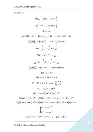 ADVANCED MATHEMATICS
By.Eng. Hamza-Mahmoud-Dahoka 14
Example 6:-
𝑥2
𝑦,𝑥𝑥 − 2𝑥𝑦,𝑥 + 2𝑦 =
6
𝑥
𝑦(1) = 1 , 𝑦(2) =
1
2
Solution
(𝑎 𝑜(𝑥)) = 𝑥2
, (𝑎 𝑜(𝑥)),𝑥
= 2𝑥 , (𝑎1(𝑥)) = −2𝑥
(𝑎 𝑜(𝑥)),𝑥
≠ (𝑎1(𝑥)) ∴ 𝑛𝑜𝑡 𝑠𝑒𝑙𝑓 𝑎𝑑𝑗𝑜𝑖𝑛𝑡
𝑦,𝑥𝑥 −
2
𝑥
𝑦,𝑥 +
2
𝑥2
𝑦 =
2
𝑥2
𝑃(𝑥) = 𝑒∫ −
2
𝑥
𝑑𝑥
=
1
𝑥2
1
𝑥2
𝑦,𝑥𝑥 −
2
𝑥3
𝑦,𝑥 +
2
𝑥4
𝑦 =
1
𝑥4
(𝑎 𝑜(𝑥)),𝑥
= (𝑎1(𝑥)) ∴ 𝑠𝑒𝑙𝑓 𝑎𝑑𝑗𝑜𝑖𝑛𝑡
𝑙𝑒𝑡: 𝑥 = 𝑒 𝑡
𝑅(𝑅 − 1) − 2𝑅 + 2 = 0
𝑅2
− 3𝑅 + 2 = 0 ⇒ {
𝑅1 = 2
𝑅2 = 1
𝑦ℎ(𝑡) = 𝐴𝑒 𝑡
+ 𝐵𝑒2𝑡
𝐺(𝑡, 𝑧) = 𝐴(𝑧) 𝑒 𝑡
+ 𝐵(𝑧) 𝑒2𝑡
𝐺(𝑧, 𝑧) = 𝐴(𝑧) 𝑒2𝑧
+ 𝐵(𝑧) 𝑒 𝑧
= 0 ⇒ 𝐴(𝑧) = −𝐵(𝑧) 𝑒−𝑧
𝐺,𝑡(𝑧, 𝑧) = 2𝐴(𝑧) 𝑒 𝑧
+ 𝐵(𝑧) 𝑒2𝑧
= 1 ⇒ − 2𝐵(𝑧) 𝑒 𝑧
+ 𝐵(𝑧) 𝑒 𝑧
= 1
∴ {
𝐴(𝑧) = 𝑒−2𝑧
𝐵(𝑧) = −𝑒−𝑧
𝐺(𝑡, 𝑧) = 𝑒−2𝑧
𝑒2𝑡
− 𝑒−𝑧
𝑒 𝑡
, 𝑓(𝑧) = 6𝑒−𝑧
 