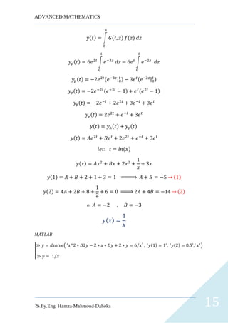 ADVANCED MATHEMATICS
By.Eng. Hamza-Mahmoud-Dahoka 15
𝑦(𝑡) = ∫ 𝐺(𝑡, 𝑧) 𝑓(𝑧) 𝑑𝑧
𝑡
0
𝑦𝑝(𝑡) = 6𝑒2𝑡
∫ 𝑒−3𝑧
𝑑𝑧
𝑡
0
− 6𝑒 𝑡
∫ 𝑒−2𝑧
𝑑𝑧
𝑡
0
𝑦𝑝(𝑡) = −2𝑒2𝑡(𝑒−3𝑧|0
𝑡 ) − 3𝑒 𝑡(𝑒−2𝑧|0
𝑡 )
𝑦𝑝(𝑡) = −2𝑒−2𝑡(𝑒−3𝑡
− 1) + 𝑒 𝑡(𝑒2𝑡
− 1)
𝑦𝑝(𝑡) = −2𝑒−𝑡
+ 2𝑒2𝑡
+ 3𝑒−𝑡
+ 3𝑒 𝑡
𝑦𝑝(𝑡) = 2𝑒2𝑡
+ 𝑒−𝑡
+ 3𝑒 𝑡
𝑦(𝑡) = 𝑦ℎ(𝑡) + 𝑦𝑝(𝑡)
𝑦(𝑡) = 𝐴𝑒2𝑡
+ 𝐵𝑒 𝑡
+ 2𝑒2𝑡
+ 𝑒−𝑡
+ 3𝑒 𝑡
𝑙𝑒𝑡: 𝑡 = 𝑙𝑛(𝑥)
𝑦(𝑥) = 𝐴𝑥2
+ 𝐵𝑥 + 2𝑥2
+
1
𝑥
+ 3𝑥
𝑦(1) = 𝐴 + 𝐵 + 2 + 1 + 3 = 1 ⇒ 𝐴 + 𝐵 = −5 → (1)
𝑦(2) = 4𝐴 + 2𝐵 + 8 +
1
2
+ 6 = 0 ⇒ 2𝐴 + 4𝐵 = −14 → (2)
∴ 𝐴 = −2 , 𝐵 = −3
𝑦( 𝑥) =
1
𝑥
𝑀𝐴𝑇𝐿𝐴𝐵
|
≫ 𝑦 = 𝑑𝑠𝑜𝑙𝑣𝑒( ′
𝑥^2 ∗ 𝐷2𝑦 − 2 ∗ 𝑥 ∗ 𝐷𝑦 + 2 ∗ 𝑦 = 6 𝑥⁄ ′
, ′
𝑦(1) = 1′
, ′
𝑦(2) = 0.5′
,′
𝑥′
)
≫ 𝑦 = 1 𝑥⁄
 