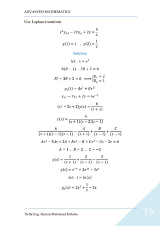 ADVANCED MATHEMATICS
By.Eng. Hamza-Mahmoud-Dahoka 16
Use Laplace transform
𝑥2
𝑦,𝑥𝑥 − 2𝑥𝑦,𝑥 + 2𝑦 =
6
𝑥
𝑦(1) = 1 , 𝑦(2) =
1
2
Solution
𝑙𝑒𝑡: 𝑥 = 𝑒 𝑡
𝑅(𝑅 − 1) − 2𝑅 + 2 = 0
𝑅2
− 3𝑅 + 2 = 0 ⇒ {
𝑅1 = 2
𝑅2 = 1
𝑦ℎ(𝑡) = 𝐴𝑒 𝑡
+ 𝐵𝑒2𝑡
𝑦,𝑡𝑡 − 3𝑦,𝑡 + 2𝑦 = 6𝑒−𝑡
(𝑠2
− 3𝑠 + 2)𝑦(𝑠) =
6
(𝑠 + 1)
𝑦(𝑠) =
6
(𝑠 + 1)(𝑠 − 2)(𝑠 − 1)
6
(𝑠 + 1)(𝑠 − 2)(𝑠 − 1)
=
𝐴
(𝑠 + 1)
+
𝐵
(𝑠 − 2)
+
𝐶
(𝑠 − 1)
𝐴𝑠2
− 3𝐴𝑠 + 2𝐴 + 𝐵𝑠2
− 𝐵 + 𝐶𝑠2
− 𝐶𝑠 − 2𝑐 = 6
𝐴 = 1 , 𝐵 = 2 , 𝐶 = −3
𝑦(𝑠) =
1
(𝑠 + 1)
+
2
(𝑠 − 2)
−
3
(𝑠 − 1)
𝑦(𝑡) = 𝑒−𝑡
+ 2𝑒2𝑡
− 3𝑒 𝑡
𝑙𝑒𝑡: 𝑡 = 𝑙𝑛(𝑥)
𝑦𝑝(𝑥) = 2𝑥2
+
1
𝑥
− 3𝑥
 
