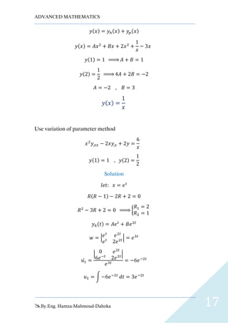 ADVANCED MATHEMATICS
By.Eng. Hamza-Mahmoud-Dahoka 17
𝑦(𝑥) = 𝑦ℎ(𝑥) + 𝑦𝑝(𝑥)
𝑦(𝑥) = 𝐴𝑥2
+ 𝐵𝑥 + 2𝑥2
+
1
𝑥
− 3𝑥
𝑦(1) = 1 ⇒ 𝐴 + 𝐵 = 1
𝑦(2) =
1
2
⇒ 4𝐴 + 2𝐵 = −2
𝐴 = −2 , 𝐵 = 3
𝑦( 𝑥) =
1
𝑥
Use variation of parameter method
𝑥2
𝑦,𝑥𝑥 − 2𝑥𝑦,𝑥 + 2𝑦 =
6
𝑥
𝑦(1) = 1 , 𝑦(2) =
1
2
Solution
𝑙𝑒𝑡: 𝑥 = 𝑒 𝑡
𝑅(𝑅 − 1) − 2𝑅 + 2 = 0
𝑅2
− 3𝑅 + 2 = 0 ⇒ {
𝑅1 = 2
𝑅2 = 1
𝑦ℎ(𝑡) = 𝐴𝑒 𝑡
+ 𝐵𝑒2𝑡
𝑤 = | 𝑒 𝑡
𝑒2𝑡
𝑒 𝑡
2𝑒2𝑡| = 𝑒3𝑡
𝑢1̀ =
| 0 𝑒2𝑡
6𝑒−𝑡
2𝑒2𝑡|
𝑒3𝑡
= −6𝑒−2𝑡
𝑢1 = ∫ −6𝑒−2𝑡
𝑑𝑡 = 3𝑒−2𝑡
 