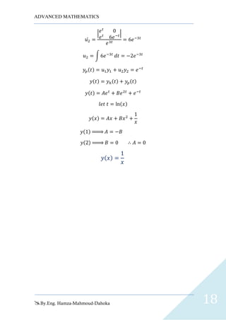ADVANCED MATHEMATICS
By.Eng. Hamza-Mahmoud-Dahoka 18
𝑢2̀ =
| 𝑒 𝑡
0
𝑒 𝑡
6𝑒−𝑡|
𝑒3𝑡
= 6𝑒−3𝑡
𝑢2 = ∫ 6𝑒−3𝑡
𝑑𝑡 = −2𝑒−3𝑡
𝑦𝑝(𝑡) = 𝑢1 𝑦1 + 𝑢2 𝑦2 = 𝑒−𝑡
𝑦(𝑡) = 𝑦ℎ(𝑡) + 𝑦𝑝(𝑡)
𝑦(𝑡) = 𝐴𝑒 𝑡
+ 𝐵𝑒2𝑡
+ 𝑒−𝑡
𝑙𝑒𝑡 𝑡 = ln(𝑥)
𝑦(𝑥) = 𝐴𝑥 + 𝐵𝑥2
+
1
𝑥
𝑦(1) ⇒ 𝐴 = −𝐵
𝑦(2) ⇒ 𝐵 = 0 ∴ 𝐴 = 0
𝑦( 𝑥) =
1
𝑥
 