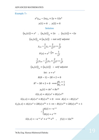ADVANCED MATHEMATICS
By.Eng. Hamza-Mahmoud-Dahoka 19
Example 7:-
𝑥2
𝑦,𝑥𝑥 − 2𝑥𝑦,𝑥 + 2𝑦 = 12𝑥5
𝑦(1) = 0 , 𝑦(2) = 0
Solution
(𝑎 𝑜(𝑥)) = 𝑥2
, (𝑎 𝑜(𝑥)),𝑥
= 2𝑥 , (𝑎1(𝑥)) = −2𝑥
(𝑎 𝑜(𝑥)),𝑥
≠ (𝑎1(𝑥)) ∴ 𝑛𝑜𝑡 𝑠𝑒𝑙𝑓 𝑎𝑑𝑗𝑜𝑖𝑛𝑡
𝑦,𝑥𝑥 −
2
𝑥
𝑦,𝑥 +
2
𝑥2
𝑦 =
2
𝑥2
𝑃(𝑥) = 𝑒∫ −
2
𝑥
𝑑𝑥
=
1
𝑥2
1
𝑥2
𝑦,𝑥𝑥 −
2
𝑥3
𝑦,𝑥 +
2
𝑥4
𝑦 =
1
𝑥4
(𝑎 𝑜(𝑥)),𝑥
= (𝑎1(𝑥)) ∴ 𝑠𝑒𝑙𝑓 𝑎𝑑𝑗𝑜𝑖𝑛𝑡
𝑙𝑒𝑡: 𝑥 = 𝑒 𝑡
𝑅(𝑅 − 1) − 2𝑅 + 2 = 0
𝑅2
− 3𝑅 + 2 = 0 ⇒ {
𝑅1 = 1
𝑅2 = 2
𝑦ℎ(𝑡) = 𝐴𝑒 𝑡
+ 𝐵𝑒2𝑡
𝐺(𝑡, 𝑧) = 𝐴(𝑧) 𝑒 𝑡
+ 𝐵(𝑧) 𝑒2𝑡
𝐺(𝑧, 𝑧) = 𝐴(𝑧) 𝑒 𝑧
+ 𝐵(𝑧) 𝑒2𝑧
= 0 ⇒ 𝐴(𝑧) = −𝐵(𝑧) 𝑒 𝑧
𝐺,𝑡(𝑧, 𝑧) = 𝐴(𝑧) 𝑒 𝑧
+ 2𝐵(𝑧) 𝑒2𝑧
= 1 ⇒ − 𝐵(𝑧) 𝑒2𝑧
+ 2𝐵(𝑧) 𝑒2𝑧
= 1
∴ {
𝐴(𝑧) = −𝑒−𝑧
𝐵(𝑧) = 𝑒−2𝑧
𝐺(𝑡, 𝑧) = −𝑒−𝑧
𝑒 𝑡
+ 𝑒−2𝑧
𝑒2𝑡
, 𝑓(𝑧) = 12𝑒5𝑧
 