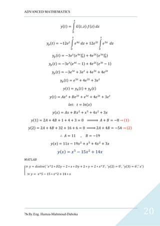 ADVANCED MATHEMATICS
By.Eng. Hamza-Mahmoud-Dahoka 20
𝑦(𝑡) = ∫ 𝐺(𝑡, 𝑧) 𝑓(𝑧) 𝑑𝑧
𝑡
0
𝑦𝑝(𝑡) = −12𝑒 𝑡
∫ 𝑒4𝑧
𝑑𝑧
𝑡
0
+ 12𝑒2𝑡
∫ 𝑒3𝑧
𝑑𝑧
𝑡
0
𝑦𝑝(𝑡) = −3𝑒 𝑡(𝑒4𝑧|0
𝑡 ) + 4𝑒2𝑡(𝑒3𝑧|0
𝑡 )
𝑦𝑝(𝑡) = −3𝑒 𝑡(𝑒4𝑡
− 1) + 4𝑒2𝑡(𝑒3𝑡
− 1)
𝑦𝑝(𝑡) = −3𝑒5𝑡
+ 3𝑒 𝑡
+ 4𝑒5𝑡
+ 4𝑒2𝑡
𝑦𝑝(𝑡) = 𝑒5𝑡
+ 4𝑒2𝑡
+ 3𝑒 𝑡
𝑦(𝑡) = 𝑦ℎ(𝑡) + 𝑦𝑝(𝑡)
𝑦(𝑡) = 𝐴𝑒 𝑡
+ 𝐵𝑒2𝑡
+ 𝑒5𝑡
+ 4𝑒2𝑡
+ 3𝑒 𝑡
𝑙𝑒𝑡: 𝑡 = 𝑙𝑛(𝑥)
𝑦(𝑥) = 𝐴𝑥 + 𝐵𝑥2
+ 𝑥5
+ 4𝑥2
+ 3𝑥
𝑦(1) = 2𝐴 + 4𝐵 + 1 + 4 + 3 = 0 ⇒ 𝐴 + 𝐵 = −8 → (1)
𝑦(2) = 2𝐴 + 4𝐵 + 32 + 16 + 6 = 0 ⇒ 2𝐴 + 4𝐵 = −54 → (2)
∴ 𝐴 = 11 , 𝐵 = −19
𝑦(𝑥) = 11𝑥 − 19𝑥2
+ 𝑥5
+ 4𝑥2
+ 3𝑥
𝑦( 𝑥) = 𝑥5
− 15𝑥2
+ 14𝑥
𝑀𝐴𝑇𝐿𝐴𝐵
|
≫ 𝑦 = 𝑑𝑠𝑜𝑙𝑣𝑒( ′
𝑥^2 ∗ 𝐷2𝑦 − 2 ∗ 𝑥 ∗ 𝐷𝑦 + 2 ∗ 𝑦 = 2 ∗ 𝑥^3′
, ′
𝑦(2) = 0′
, ′
𝑦(3) = 6′
,′
𝑥′)
≫ 𝑦 = 𝑥^5 − 15 ∗ 𝑥^2 + 14 ∗ 𝑥
 