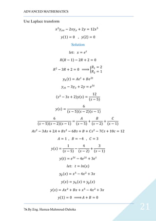 ADVANCED MATHEMATICS
By.Eng. Hamza-Mahmoud-Dahoka 21
Use Laplace transform
𝑥2
𝑦,𝑥𝑥 − 2𝑥𝑦,𝑥 + 2𝑦 = 12𝑥5
𝑦(1) = 0 , 𝑦(2) = 0
Solution
𝑙𝑒𝑡: 𝑥 = 𝑒 𝑡
𝑅(𝑅 − 1) − 2𝑅 + 2 = 0
𝑅2
− 3𝑅 + 2 = 0 ⇒ {
𝑅1 = 2
𝑅2 = 1
𝑦ℎ(𝑡) = 𝐴𝑒 𝑡
+ 𝐵𝑒2𝑡
𝑦,𝑡𝑡 − 3𝑦,𝑡 + 2𝑦 = 𝑒5𝑡
(𝑠2
− 3𝑠 + 2)𝑦(𝑠) =
12
(𝑠 − 5)
𝑦(𝑠) =
6
(𝑠 − 5)(𝑠 − 2)(𝑠 − 1)
6
(𝑠 − 5)(𝑠 − 2)(𝑠 − 1)
=
𝐴
(𝑠 − 5)
+
𝐵
(𝑠 − 2)
+
𝐶
(𝑠 − 1)
𝐴𝑠2
− 3𝐴𝑠 + 2𝐴 + 𝐵𝑠2
− 6𝐵𝑠 + 𝐵 + 𝐶𝑠2
− 7𝐶𝑠 + 10𝑐 = 12
𝐴 = 1 , 𝐵 = −4 , 𝐶 = 3
𝑦(𝑠) =
1
(𝑠 − 5)
−
4
(𝑠 − 2)
+
3
(𝑠 − 1)
𝑦(𝑡) = 𝑒5𝑡
− 4𝑒2𝑡
+ 3𝑒 𝑡
𝑙𝑒𝑡: 𝑡 = 𝑙𝑛(𝑥)
𝑦𝑝(𝑥) = 𝑥5
− 4𝑥2
+ 3𝑥
𝑦(𝑥) = 𝑦ℎ(𝑥) + 𝑦𝑝(𝑥)
𝑦(𝑥) = 𝐴𝑥2
+ 𝐵𝑥 + 𝑥5
− 4𝑥2
+ 3𝑥
𝑦(1) = 0 ⇒ 𝐴 + 𝐵 = 0
 