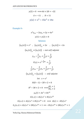 ADVANCED MATHEMATICS
By.Eng. Hamza-Mahmoud-Dahoka 22
𝑦(2) = 0 ⇒ 4𝐴 + 2𝐵 = −22
𝐴 = −11 , 𝐵 = 11
𝑦( 𝑥) = 𝑥5
− 15𝑥2
+ 14𝑥
Example 8:-
𝑥2
𝑦,𝑥𝑥 − 2𝑥𝑦,𝑥 + 2𝑦 = 6𝑥4
𝑦(1) = 𝑦(2) = 0
Solution
(𝑎 𝑜(𝑥)) = 𝑥2
, (𝑎 𝑜(𝑥)),𝑥
= 2𝑥 , (𝑎1(𝑥)) = −2𝑥
(𝑎 𝑜(𝑥)),𝑥
≠ (𝑎1(𝑥)) ∴ 𝑛𝑜𝑡 𝑠𝑒𝑙𝑓 𝑎𝑑𝑗𝑜𝑖𝑛𝑡
𝑦,𝑥𝑥 −
2
𝑥
𝑦,𝑥 +
2
𝑥2
𝑦 =
2
𝑥2
𝑃(𝑥) = 𝑒∫ −
2
𝑥
𝑑𝑥
=
1
𝑥2
1
𝑥2
𝑦,𝑥𝑥 −
2
𝑥3
𝑦,𝑥 +
2
𝑥4
𝑦 =
1
𝑥4
(𝑎 𝑜(𝑥)),𝑥
= (𝑎1(𝑥)) ∴ 𝑠𝑒𝑙𝑓 𝑎𝑑𝑗𝑜𝑖𝑛𝑡
𝑙𝑒𝑡: 𝑥 = 𝑒 𝑡
𝑅(𝑅 − 1) − 2𝑅 + 2 = 0
𝑅2
− 3𝑅 + 2 = 0 ⇒ {
𝑅1 = 1
𝑅2 = 2
𝑦ℎ(𝑡) = 𝐴𝑒 𝑡
+ 𝐵𝑒2𝑡
𝐺(𝑡, 𝑧) = 𝐴(𝑧) 𝑒 𝑡
+ 𝐵(𝑧) 𝑒2𝑡
𝐺(𝑧, 𝑧) = 𝐴(𝑧) 𝑒 𝑧
+ 𝐵(𝑧) 𝑒2𝑧
= 0 ⇒ 𝐴(𝑧) = −𝐵(𝑧) 𝑒 𝑧
𝐺,𝑡(𝑧, 𝑧) = 𝐴(𝑧) 𝑒 𝑧
+ 2𝐵(𝑧) 𝑒2𝑧
= 1 ⇒ − 𝐵(𝑧) 𝑒2𝑧
+ 2𝐵(𝑧) 𝑒2𝑧
= 1
 