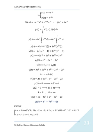 ADVANCED MATHEMATICS
By.Eng. Hamza-Mahmoud-Dahoka 23
∴ {
𝐴(𝑧) = −𝑒−𝑧
𝐵(𝑧) = 𝑒−2𝑧
𝐺(𝑡, 𝑧) = −𝑒−𝑧
𝑒 𝑡
+ 𝑒−2𝑧
𝑒2𝑡
, 𝑓(𝑧) = 6𝑒4𝑡
𝑦(𝑡) = ∫ 𝐺(𝑡, 𝑧) 𝑓(𝑧) 𝑑𝑧
𝑡
0
𝑦(𝑡) = −6𝑒 𝑡
∫ 𝑒3𝑧
𝑑𝑧
𝑡
0
+ 6𝑒2𝑡
∫ 𝑒2𝑧
𝑑𝑧
𝑡
0
𝑦(𝑡) = −2𝑒 𝑡(𝑒3𝑧|0
𝑡 ) + 3𝑒2𝑡(𝑒2𝑧|0
𝑡 )
𝑦(𝑡) = −2𝑒 𝑡(𝑒3𝑡
− 1) + 3𝑒2𝑡(𝑒2𝑡
− 1)
𝑦(𝑡) = −2𝑒4𝑡
− 2𝑒 𝑡
+ 3𝑒4𝑡
− 3𝑒2𝑡
𝑦𝑝(𝑡) = 𝑒4𝑡
− 3𝑒2𝑡
− 2𝑒 𝑡
𝑦(𝑡) = 𝑦ℎ(𝑡) + 𝑦𝑝(𝑡)
𝑦(𝑡) = 𝐴𝑒 𝑡
+ 𝐵𝑒2𝑡
+ 𝑒4𝑡
− 3𝑒2𝑡
− 2𝑒 𝑡
𝑙𝑒𝑡: 𝑡 = 𝑙𝑛(𝑥)
𝑦(𝑥) = 𝐴𝑥 + 𝐵𝑥2
+ 𝑥4
− 3𝑥2
− 2𝑥
𝑦(1) = 0 ⇒ 𝐴 + 𝐵 = 4
𝑦(2) = 0 ⇒ 2𝐵 + 4𝐵 = 0
𝐴 = 8 , 𝐵 = −4
𝑦(𝑥) = 8𝑥 − 4𝑥2
+ 𝑥4
− 3𝑥2
− 2𝑥
𝑦( 𝑥) = 𝑥4
− 7𝑥2
+ 6𝑥
𝑀𝐴𝑇𝐿𝐴𝐵
|
≫ 𝑦 = 𝑑𝑠𝑜𝑙𝑣𝑒( ′
𝑥^2 ∗ 𝐷2𝑦 − 2 ∗ 𝑥 ∗ 𝐷𝑦 + 2 ∗ 𝑦 = 2′
, ′
𝑦(1) = 0′
, ′
𝑦(2) = 0′
,′
𝑥′)
≫ 𝑦 = 𝑥^2 2⁄ − 3 ∗ 𝑥 2⁄ + 1
 