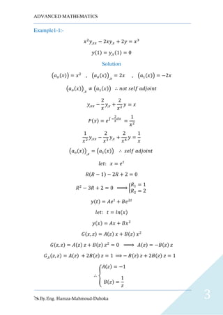 ADVANCED MATHEMATICS
By.Eng. Hamza-Mahmoud-Dahoka 3
Example1-1:-
𝑥2
𝑦,𝑥𝑥 − 2𝑥𝑦,𝑥 + 2𝑦 = 𝑥3
𝑦(1) = 𝑦,𝑥(1) = 0
Solution
(𝑎 𝑜(𝑥)) = 𝑥2
, (𝑎 𝑜(𝑥)),𝑥
= 2𝑥 , (𝑎1(𝑥)) = −2𝑥
(𝑎 𝑜(𝑥)),𝑥
≠ (𝑎1(𝑥)) ∴ 𝑛𝑜𝑡 𝑠𝑒𝑙𝑓 𝑎𝑑𝑗𝑜𝑖𝑛𝑡
𝑦,𝑥𝑥 −
2
𝑥
𝑦,𝑥 +
2
𝑥2
𝑦 = 𝑥
𝑃(𝑥) = 𝑒∫ −
2
𝑥
𝑑𝑥
=
1
𝑥2
1
𝑥2
𝑦,𝑥𝑥 −
2
𝑥3
𝑦,𝑥 +
2
𝑥4
𝑦 =
1
𝑥
(𝑎 𝑜(𝑥)),𝑥
= (𝑎1(𝑥)) ∴ 𝑠𝑒𝑙𝑓 𝑎𝑑𝑗𝑜𝑖𝑛𝑡
𝑙𝑒𝑡: 𝑥 = 𝑒 𝑡
𝑅(𝑅 − 1) − 2𝑅 + 2 = 0
𝑅2
− 3𝑅 + 2 = 0 ⇒ {
𝑅1 = 1
𝑅2 = 2
𝑦(𝑡) = 𝐴𝑒 𝑡
+ 𝐵𝑒2𝑡
𝑙𝑒𝑡: 𝑡 = 𝑙𝑛(𝑥)
𝑦(𝑥) = 𝐴𝑥 + 𝐵𝑥2
𝐺(𝑥, 𝑧) = 𝐴(𝑧) 𝑥 + 𝐵(𝑧) 𝑥2
𝐺(𝑧, 𝑧) = 𝐴(𝑧) 𝑧 + 𝐵(𝑧) 𝑧2
= 0 ⇒ 𝐴(𝑧) = −𝐵(𝑧) 𝑧
𝐺,𝑥(𝑧, 𝑧) = 𝐴(𝑧) + 2𝐵(𝑧) 𝑧 = 1 ⇒ − 𝐵(𝑧) 𝑧 + 2𝐵(𝑧) 𝑧 = 1
∴ {
𝐴(𝑧) = −1
𝐵(𝑧) =
1
𝑧
 