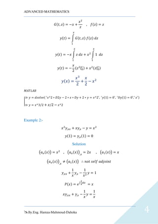 ADVANCED MATHEMATICS
By.Eng. Hamza-Mahmoud-Dahoka 4
𝐺(𝑡, 𝑧) = −𝑥 +
𝑥2
𝑧
, 𝑓(𝑧) = 𝑧
𝑦(𝑡) = ∫ 𝐺(𝑡, 𝑧) 𝑓(𝑧) 𝑑𝑧
𝑥
1
𝑦(𝑡) = −𝑥 ∫ 𝑧 𝑑𝑧
𝑥
1
+ 𝑥2
∫ 1 𝑑𝑧
𝑥
1
𝑦(𝑡) = −
𝑥
2
(𝑧2|0
𝑡 ) + 𝑥2(𝑧|0
𝑡 )
𝑦( 𝑥) =
𝑥3
2
+
𝑥
2
− 𝑥2
𝑀𝐴𝑇𝐿𝐴𝐵
|
≫ 𝑦 = 𝑑𝑠𝑜𝑙𝑣𝑒( ′
𝑥^2 ∗ 𝐷2𝑦 − 2 ∗ 𝑥 ∗ 𝐷𝑦 + 2 ∗ 𝑦 = 𝑥^2′
, ′
𝑦(1) = 0′
, ′
𝐷𝑦(1) = 0′
,′
𝑥′)
≫ 𝑦 = 𝑥^3 2⁄ + 𝑥 2⁄ − 𝑥^2
Example 2:-
𝑥2
𝑦,𝑥𝑥 + 𝑥𝑦,𝑥 − 𝑦 = 𝑥2
𝑦(1) = 𝑦,𝑥(1) = 0
Solution
(𝑎 𝑜(𝑥)) = 𝑥2
, (𝑎 𝑜(𝑥)),𝑥
= 2𝑥 , (𝑎1(𝑥)) = 𝑥
(𝑎 𝑜(𝑥)),𝑥
≠ (𝑎1(𝑥)) ∴ 𝑛𝑜𝑡 𝑠𝑒𝑙𝑓 𝑎𝑑𝑗𝑜𝑖𝑛𝑡
𝑦,𝑥𝑥 +
1
𝑥
𝑦,𝑥 −
1
𝑥2
𝑦 = 1
𝑃(𝑥) = 𝑒∫
1
𝑥
𝑑𝑥
= 𝑥
𝑥𝑦,𝑥𝑥 + 𝑦,𝑥 −
1
𝑥
𝑦 =
1
𝑥
 