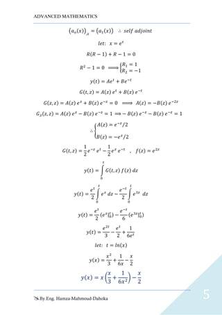 ADVANCED MATHEMATICS
By.Eng. Hamza-Mahmoud-Dahoka 5
(𝑎 𝑜(𝑥)),𝑥
= (𝑎1(𝑥)) ∴ 𝑠𝑒𝑙𝑓 𝑎𝑑𝑗𝑜𝑖𝑛𝑡
𝑙𝑒𝑡: 𝑥 = 𝑒 𝑡
𝑅(𝑅 − 1) + 𝑅 − 1 = 0
𝑅2
− 1 = 0 ⇒ {
𝑅1 = 1
𝑅2 = −1
𝑦(𝑡) = 𝐴𝑒 𝑡
+ 𝐵𝑒−𝑡
𝐺(𝑡, 𝑧) = 𝐴(𝑧) 𝑒 𝑡
+ 𝐵(𝑧) 𝑒−𝑡
𝐺(𝑧, 𝑧) = 𝐴(𝑧) 𝑒 𝑧
+ 𝐵(𝑧) 𝑒−𝑧
= 0 ⇒ 𝐴(𝑧) = −𝐵(𝑧) 𝑒−2𝑧
𝐺,𝑡(𝑧, 𝑧) = 𝐴(𝑧) 𝑒 𝑧
− 𝐵(𝑧) 𝑒−𝑧
= 1 ⇒ − 𝐵(𝑧) 𝑒−𝑧
− 𝐵(𝑧) 𝑒−𝑧
= 1
∴ {
𝐴(𝑧) = 𝑒−𝑧
2⁄
𝐵(𝑧) = −𝑒 𝑧
2⁄
𝐺(𝑡, 𝑧) =
1
2
𝑒−𝑧
𝑒 𝑡
−
1
2
𝑒 𝑧
𝑒−𝑡
, 𝑓(𝑧) = 𝑒2𝑧
𝑦(𝑡) = ∫ 𝐺(𝑡, 𝑧) 𝑓(𝑧) 𝑑𝑧
𝑡
0
𝑦(𝑡) =
𝑒 𝑡
2
∫ 𝑒 𝑧
𝑑𝑧
𝑡
0
−
𝑒−𝑡
2
∫ 𝑒3𝑧
𝑑𝑧
𝑡
0
𝑦(𝑡) =
𝑒 𝑡
2
(𝑒 𝑧|0
𝑡 ) −
𝑒−𝑡
6
(𝑒3𝑧|0
𝑡 )
𝑦(𝑡) =
𝑒2𝑡
3
−
𝑒 𝑡
2
+
1
6𝑒 𝑡
𝑙𝑒𝑡: 𝑡 = 𝑙𝑛(𝑥)
𝑦(𝑥) =
𝑥2
3
+
1
6𝑥
−
𝑥
2
𝑦( 𝑥) = 𝑥 (
𝑥
3
+
1
6𝑥2
) −
𝑥
2
 