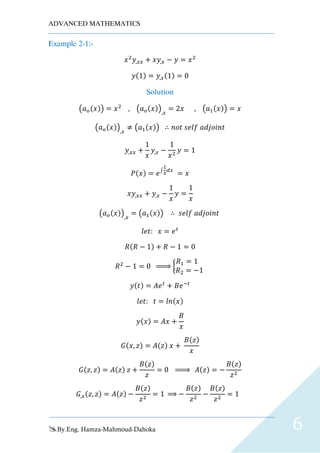 ADVANCED MATHEMATICS
By.Eng. Hamza-Mahmoud-Dahoka 6
Example 2-1:-
𝑥2
𝑦,𝑥𝑥 + 𝑥𝑦,𝑥 − 𝑦 = 𝑥2
𝑦(1) = 𝑦,𝑥(1) = 0
Solution
(𝑎 𝑜(𝑥)) = 𝑥2
, (𝑎 𝑜(𝑥)),𝑥
= 2𝑥 , (𝑎1(𝑥)) = 𝑥
(𝑎 𝑜(𝑥)),𝑥
≠ (𝑎1(𝑥)) ∴ 𝑛𝑜𝑡 𝑠𝑒𝑙𝑓 𝑎𝑑𝑗𝑜𝑖𝑛𝑡
𝑦,𝑥𝑥 +
1
𝑥
𝑦,𝑥 −
1
𝑥2
𝑦 = 1
𝑃(𝑥) = 𝑒∫
1
𝑥
𝑑𝑥
= 𝑥
𝑥𝑦,𝑥𝑥 + 𝑦,𝑥 −
1
𝑥
𝑦 =
1
𝑥
(𝑎 𝑜(𝑥)),𝑥
= (𝑎1(𝑥)) ∴ 𝑠𝑒𝑙𝑓 𝑎𝑑𝑗𝑜𝑖𝑛𝑡
𝑙𝑒𝑡: 𝑥 = 𝑒 𝑡
𝑅(𝑅 − 1) + 𝑅 − 1 = 0
𝑅2
− 1 = 0 ⇒ {
𝑅1 = 1
𝑅2 = −1
𝑦(𝑡) = 𝐴𝑒 𝑡
+ 𝐵𝑒−𝑡
𝑙𝑒𝑡: 𝑡 = 𝑙𝑛(𝑥)
𝑦(𝑥) = 𝐴𝑥 +
𝐵
𝑥
𝐺(𝑥, 𝑧) = 𝐴(𝑧) 𝑥 +
𝐵(𝑧)
𝑥
𝐺(𝑧, 𝑧) = 𝐴(𝑧) 𝑧 +
𝐵(𝑧)
𝑧
= 0 ⇒ 𝐴(𝑧) = −
𝐵(𝑧)
𝑧2
𝐺,𝑥(𝑧, 𝑧) = 𝐴(𝑧) −
𝐵(𝑧)
𝑧2
= 1 ⇒ −
𝐵(𝑧)
𝑧2
−
𝐵(𝑧)
𝑧2
= 1
 