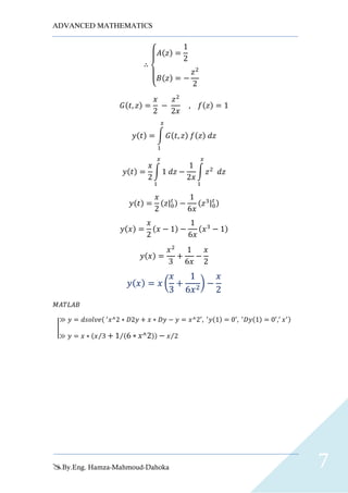ADVANCED MATHEMATICS
By.Eng. Hamza-Mahmoud-Dahoka 7
∴
{
𝐴(𝑧) =
1
2
𝐵(𝑧) = −
𝑧2
2
𝐺(𝑡, 𝑧) =
𝑥
2
−
𝑧2
2𝑥
, 𝑓(𝑧) = 1
𝑦(𝑡) = ∫ 𝐺(𝑡, 𝑧) 𝑓(𝑧) 𝑑𝑧
𝑥
1
𝑦(𝑡) =
𝑥
2
∫ 1 𝑑𝑧
𝑥
1
−
1
2𝑥
∫ 𝑧2
𝑑𝑧
𝑥
1
𝑦(𝑡) =
𝑥
2
(𝑧|0
𝑡 ) −
1
6𝑥
(𝑧3|0
𝑡 )
𝑦(𝑥) =
𝑥
2
(𝑥 − 1) −
1
6𝑥
(𝑥3
− 1)
𝑦(𝑥) =
𝑥2
3
+
1
6𝑥
−
𝑥
2
𝑦( 𝑥) = 𝑥 (
𝑥
3
+
1
6𝑥2
) −
𝑥
2
𝑀𝐴𝑇𝐿𝐴𝐵
|
≫ 𝑦 = 𝑑𝑠𝑜𝑙𝑣𝑒( ′
𝑥^2 ∗ 𝐷2𝑦 + 𝑥 ∗ 𝐷𝑦 − 𝑦 = 𝑥^2′
, ′
𝑦(1) = 0′
, ′
𝐷𝑦(1) = 0′
,′
𝑥′)
≫ 𝑦 = 𝑥 ∗ (𝑥 3⁄ + 1 (6 ∗ 𝑥^2)⁄ ) − 𝑥 2⁄
 