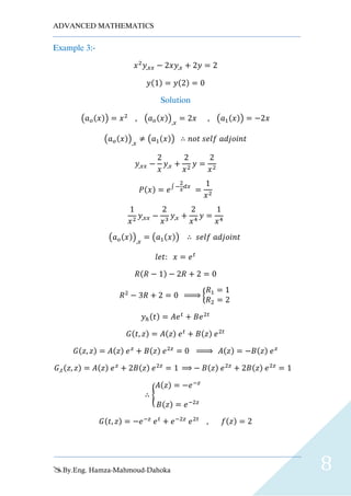 ADVANCED MATHEMATICS
By.Eng. Hamza-Mahmoud-Dahoka 8
Example 3:-
𝑥2
𝑦,𝑥𝑥 − 2𝑥𝑦,𝑥 + 2𝑦 = 2
𝑦(1) = 𝑦(2) = 0
Solution
(𝑎 𝑜(𝑥)) = 𝑥2
, (𝑎 𝑜(𝑥)),𝑥
= 2𝑥 , (𝑎1(𝑥)) = −2𝑥
(𝑎 𝑜(𝑥)),𝑥
≠ (𝑎1(𝑥)) ∴ 𝑛𝑜𝑡 𝑠𝑒𝑙𝑓 𝑎𝑑𝑗𝑜𝑖𝑛𝑡
𝑦,𝑥𝑥 −
2
𝑥
𝑦,𝑥 +
2
𝑥2
𝑦 =
2
𝑥2
𝑃(𝑥) = 𝑒∫ −
2
𝑥
𝑑𝑥
=
1
𝑥2
1
𝑥2
𝑦,𝑥𝑥 −
2
𝑥3
𝑦,𝑥 +
2
𝑥4
𝑦 =
1
𝑥4
(𝑎 𝑜(𝑥)),𝑥
= (𝑎1(𝑥)) ∴ 𝑠𝑒𝑙𝑓 𝑎𝑑𝑗𝑜𝑖𝑛𝑡
𝑙𝑒𝑡: 𝑥 = 𝑒 𝑡
𝑅(𝑅 − 1) − 2𝑅 + 2 = 0
𝑅2
− 3𝑅 + 2 = 0 ⇒ {
𝑅1 = 1
𝑅2 = 2
𝑦ℎ(𝑡) = 𝐴𝑒 𝑡
+ 𝐵𝑒2𝑡
𝐺(𝑡, 𝑧) = 𝐴(𝑧) 𝑒 𝑡
+ 𝐵(𝑧) 𝑒2𝑡
𝐺(𝑧, 𝑧) = 𝐴(𝑧) 𝑒 𝑧
+ 𝐵(𝑧) 𝑒2𝑧
= 0 ⇒ 𝐴(𝑧) = −𝐵(𝑧) 𝑒 𝑧
𝐺,𝑡(𝑧, 𝑧) = 𝐴(𝑧) 𝑒 𝑧
+ 2𝐵(𝑧) 𝑒2𝑧
= 1 ⇒ − 𝐵(𝑧) 𝑒2𝑧
+ 2𝐵(𝑧) 𝑒2𝑧
= 1
∴ {
𝐴(𝑧) = −𝑒−𝑧
𝐵(𝑧) = 𝑒−2𝑧
𝐺(𝑡, 𝑧) = −𝑒−𝑧
𝑒 𝑡
+ 𝑒−2𝑧
𝑒2𝑡
, 𝑓(𝑧) = 2
 