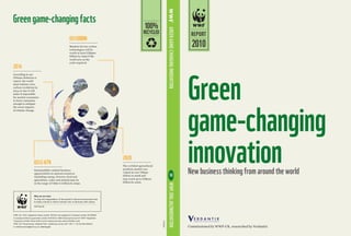 Green
game-changing
innovationNew business thinking from around the world
WWF-UK, 2010, registered charity number 1081247 and registered in Scotland number SC039593.
A company limited by guarantee number 4016725 © 1986 Panda symbol and ® ‘WWF’ Registered
Trademark of WWF-World Wide Fund for Nature (formerly World Wildlife Fund).
WWF-UK, Panda House, Weyside Park, Godalming, Surrey GU7 1XR, T: +44 (0)1483 426444,
E: betterbusiness@wwf.org.uk, wwf.org.uk
WWF.ORG.UK/innovation• Greengame-changinginnovation
Greengame-changingfacts
L
ular
Why we are here
To stop the degradation of the planet’s natural environment and
to build a future in which humans live in harmony and nature.
Why we are here
wwf.org.uk
To stop the degradation of the planet’s natural environment and
to build a future in which humans live in harmony with nature.
US$2-6tn
2020
Sustainability-related business
opportunities in natural resources
(including energy, forestry, food and
agriculture, water and metals) may be
in the range of US$2-6 trillion by 2050.
The certified agricultural
products market was
valued at over US$40
billion in 2008 and
may reach up to US$210
billion by 2020.
UK
100%
RECYCLED
©NASA
2010
REPORT
According to our
Climate Solutions 2
report, the world
must initiate a low
carbon revolution by
2014 or else it will
make it impossible
for market economies
to lower emissions
enough to mitigate
the worst impacts
of climate change.
Markets for low carbon
technologies will be
worth at least US$500
billion by 2050 if the
world acts on the
scale required.
2014
US$500BN
Commissioned by WWF-UK, researched by Verdantix
 