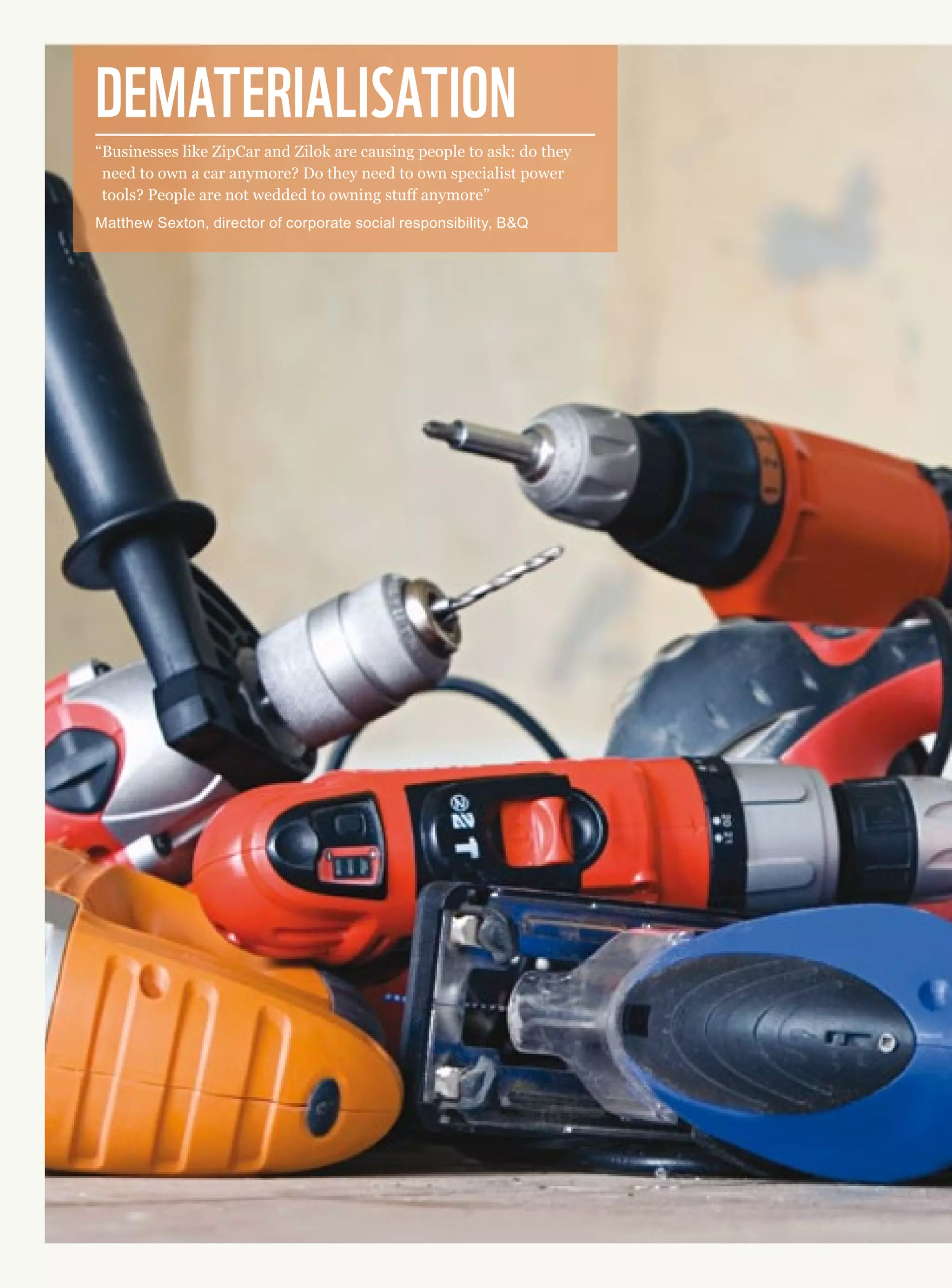 Dematerialisation
“Businesses like ZipCar and Zilok are causing people to ask: do they
need to own a car anymore? Do they need to own specialist power
tools? People are not wedded to owning stuff anymore”
Matthew Sexton, director of corporate social responsibility, BQ
 