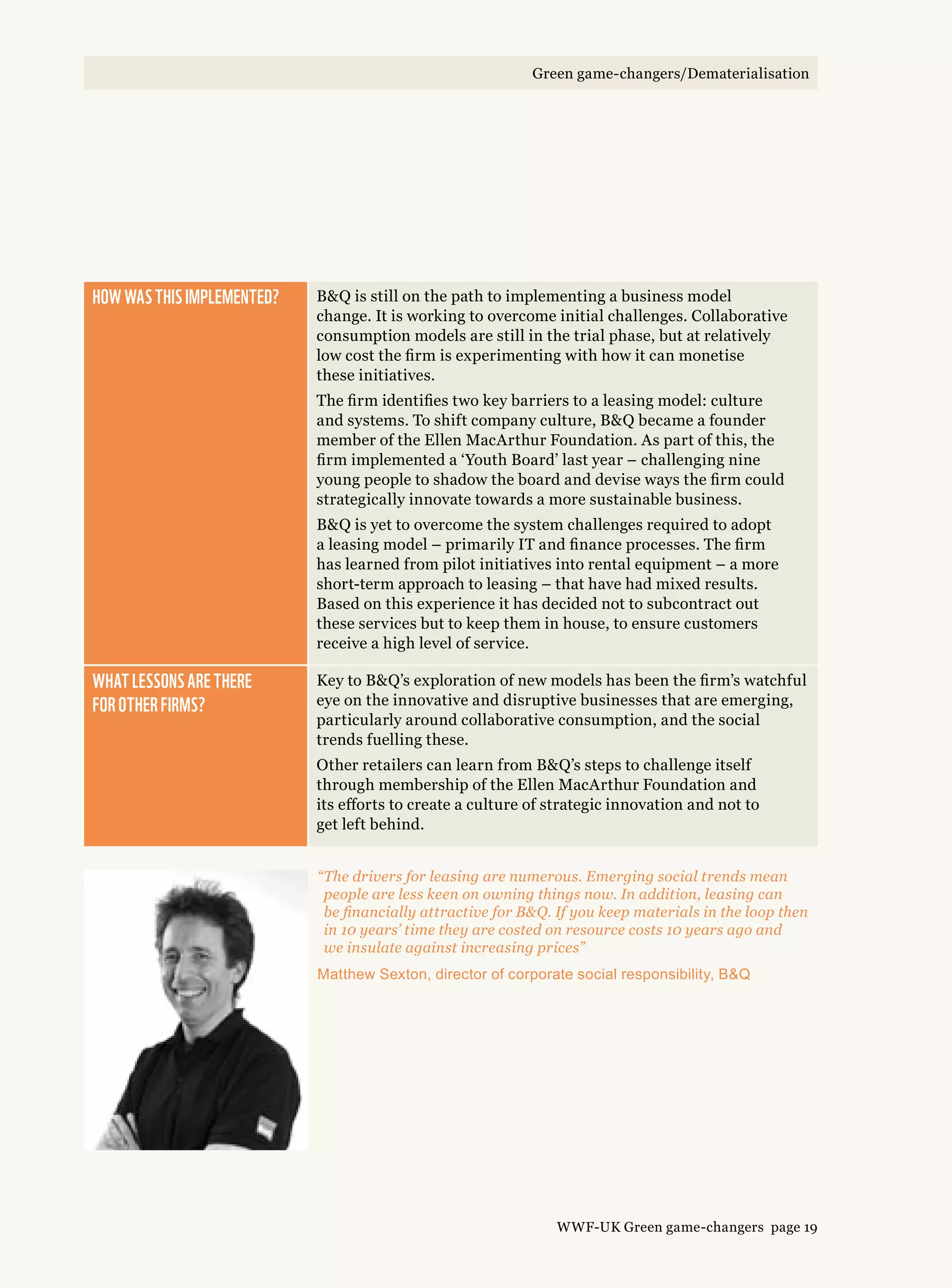 How was this implemented? BQ is still on the path to implementing a business model
change. It is working to overcome initial challenges. Collaborative
consumption models are still in the trial phase, but at relatively
low cost the firm is experimenting with how it can monetise
these initiatives.
The firm identifies two key barriers to a leasing model: culture
and systems. To shift company culture, BQ became a founder
member of the Ellen MacArthur Foundation. As part of this, the
firm implemented a ‘Youth Board’ last year – challenging nine
young people to shadow the board and devise ways the firm could
strategically innovate towards a more sustainable business.
BQ is yet to overcome the system challenges required to adopt
a leasing model – primarily IT and finance processes. The firm
has learned from pilot initiatives into rental equipment – a more
short-term approach to leasing – that have had mixed results.
Based on this experience it has decided not to subcontract out
these services but to keep them in house, to ensure customers
receive a high level of service.
What lessons are there 
for other firms?
Key to BQ’s exploration of new models has been the firm’s watchful
eye on the innovative and disruptive businesses that are emerging,
particularly around collaborative consumption, and the social
trends fuelling these.
Other retailers can learn from BQ’s steps to challenge itself
through membership of the Ellen MacArthur Foundation and
its efforts to create a culture of strategic innovation and not to
get left behind.
“The drivers for leasing are numerous. Emerging social trends mean
people are less keen on owning things now. In addition, leasing can
be financially attractive for BQ. If you keep materials in the loop then
in 10 years’ time they are costed on resource costs 10 years ago and
we insulate against increasing prices”
Matthew Sexton, director of corporate social responsibility, BQ
WWF-UK Green game-changers page 19
Green game-changers/Dematerialisation
 