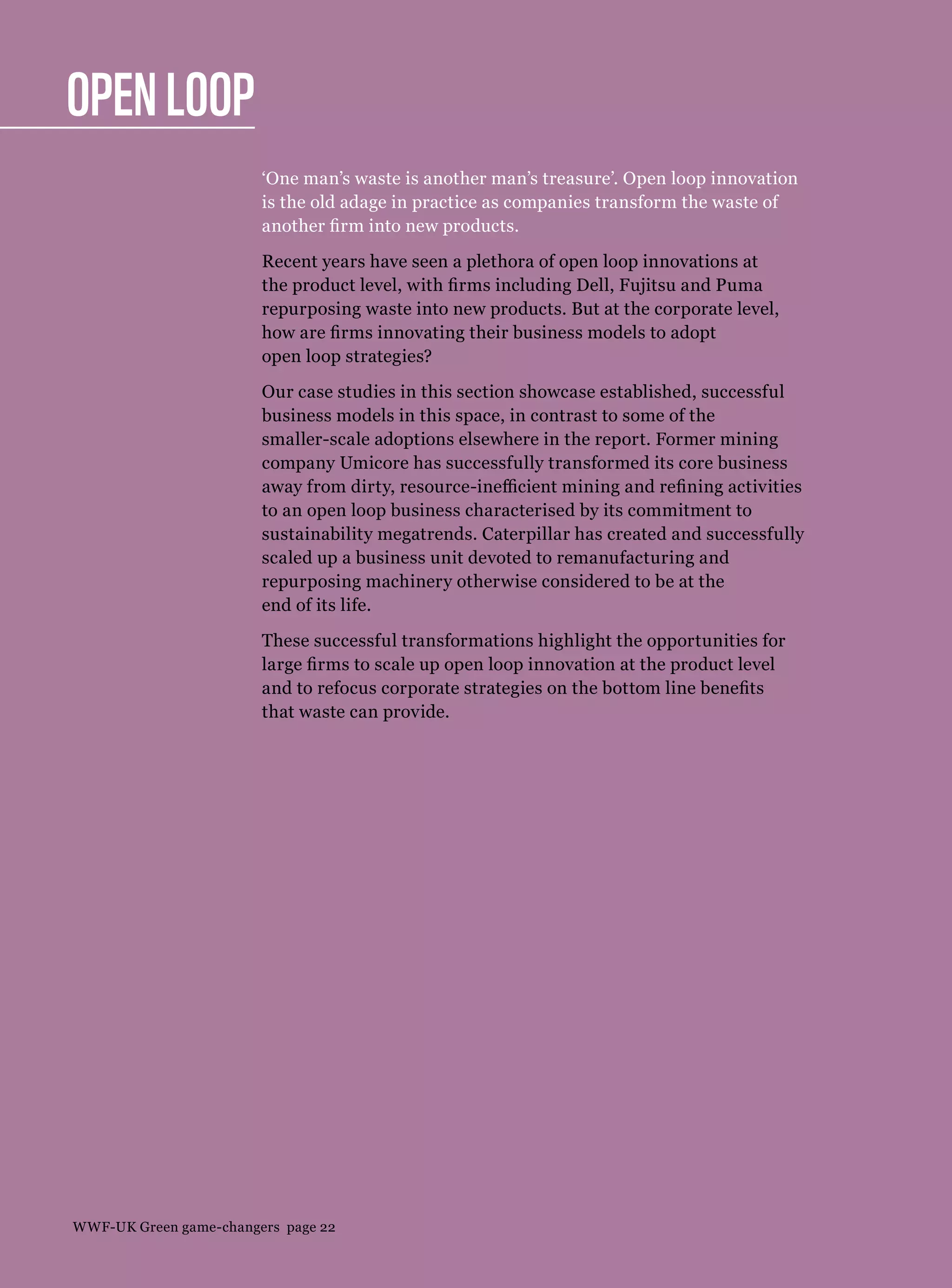 Open loop
‘One man’s waste is another man’s treasure’. Open loop innovation
is the old adage in practice as companies transform the waste of
another firm into new products.
Recent years have seen a plethora of open loop innovations at
the product level, with firms including Dell, Fujitsu and Puma
repurposing waste into new products. But at the corporate level,
how are firms innovating their business models to adopt
open loop strategies?
Our case studies in this section showcase established, successful
business models in this space, in contrast to some of the
smaller-scale adoptions elsewhere in the report. Former mining
company Umicore has successfully transformed its core business
away from dirty, resource-inefficient mining and refining activities
to an open loop business characterised by its commitment to
sustainability megatrends. Caterpillar has created and successfully
scaled up a business unit devoted to remanufacturing and
repurposing machinery otherwise considered to be at the
end of its life.
These successful transformations highlight the opportunities for
large firms to scale up open loop innovation at the product level
and to refocus corporate strategies on the bottom line benefits
that waste can provide.
WWF-UK Green game-changers page 22
 
