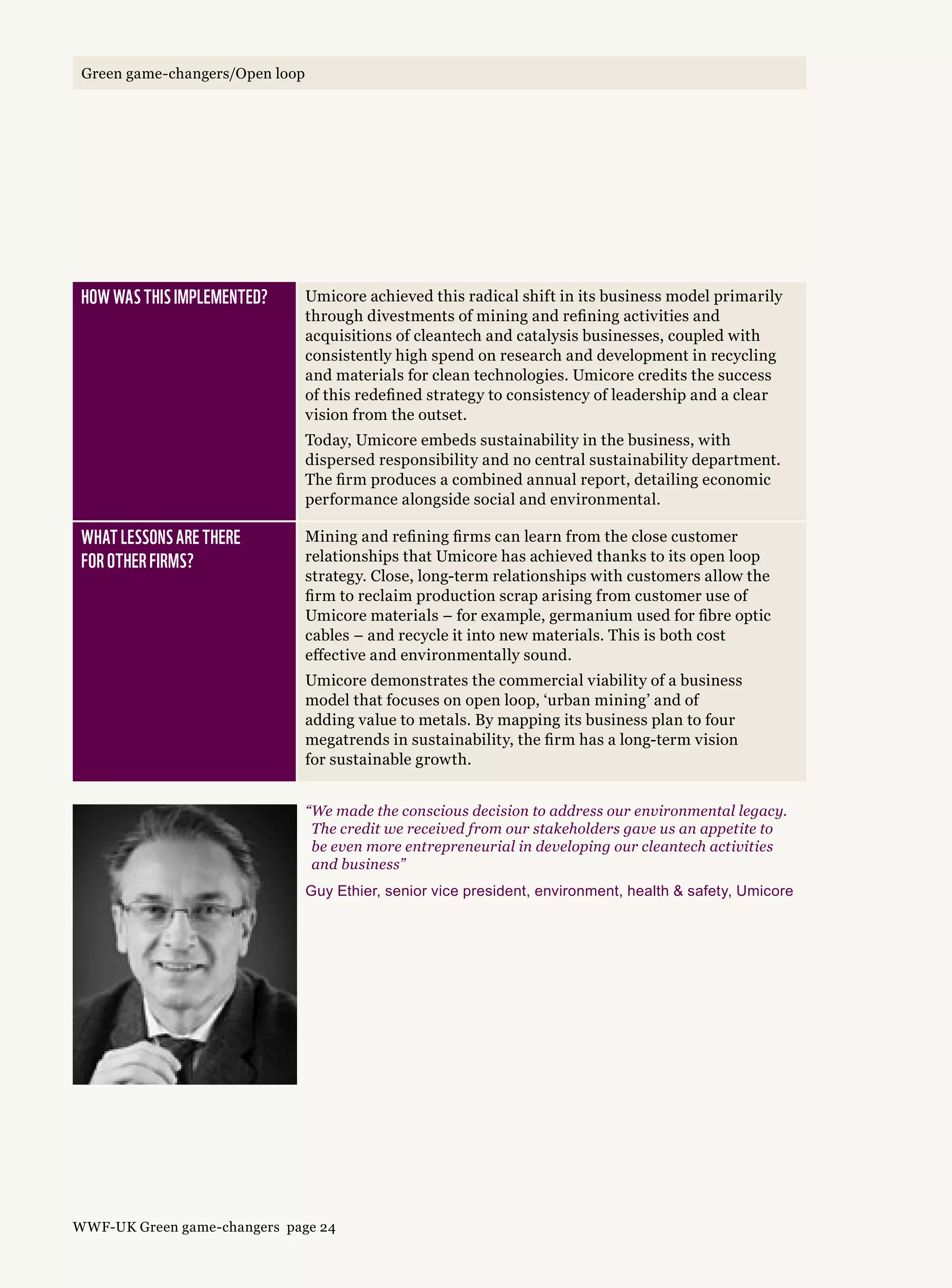 How was this implemented? Umicore achieved this radical shift in its business model primarily
through divestments of mining and refining activities and
acquisitions of cleantech and catalysis businesses, coupled with
consistently high spend on research and development in recycling
and materials for clean technologies. Umicore credits the success
of this redefined strategy to consistency of leadership and a clear
vision from the outset.
Today, Umicore embeds sustainability in the business, with
dispersed responsibility and no central sustainability department.
The firm produces a combined annual report, detailing economic
performance alongside social and environmental.
What lessons are there 
for other firms?
Mining and refining firms can learn from the close customer
relationships that Umicore has achieved thanks to its open loop
strategy. Close, long-term relationships with customers allow the
firm to reclaim production scrap arising from customer use of
Umicore materials – for example, germanium used for fibre optic
cables – and recycle it into new materials. This is both cost
effective and environmentally sound.
Umicore demonstrates the commercial viability of a business
model that focuses on open loop, ‘urban mining’ and of
adding value to metals. By mapping its business plan to four
megatrends in sustainability, the firm has a long-term vision
for sustainable growth.
“We made the conscious decision to address our environmental legacy.
The credit we received from our stakeholders gave us an appetite to
be even more entrepreneurial in developing our cleantech activities
and business”
Guy Ethier, senior vice president, environment, health  safety, Umicore
WWF-UK Green game-changers page 24
Green game-changers/Open loop
 