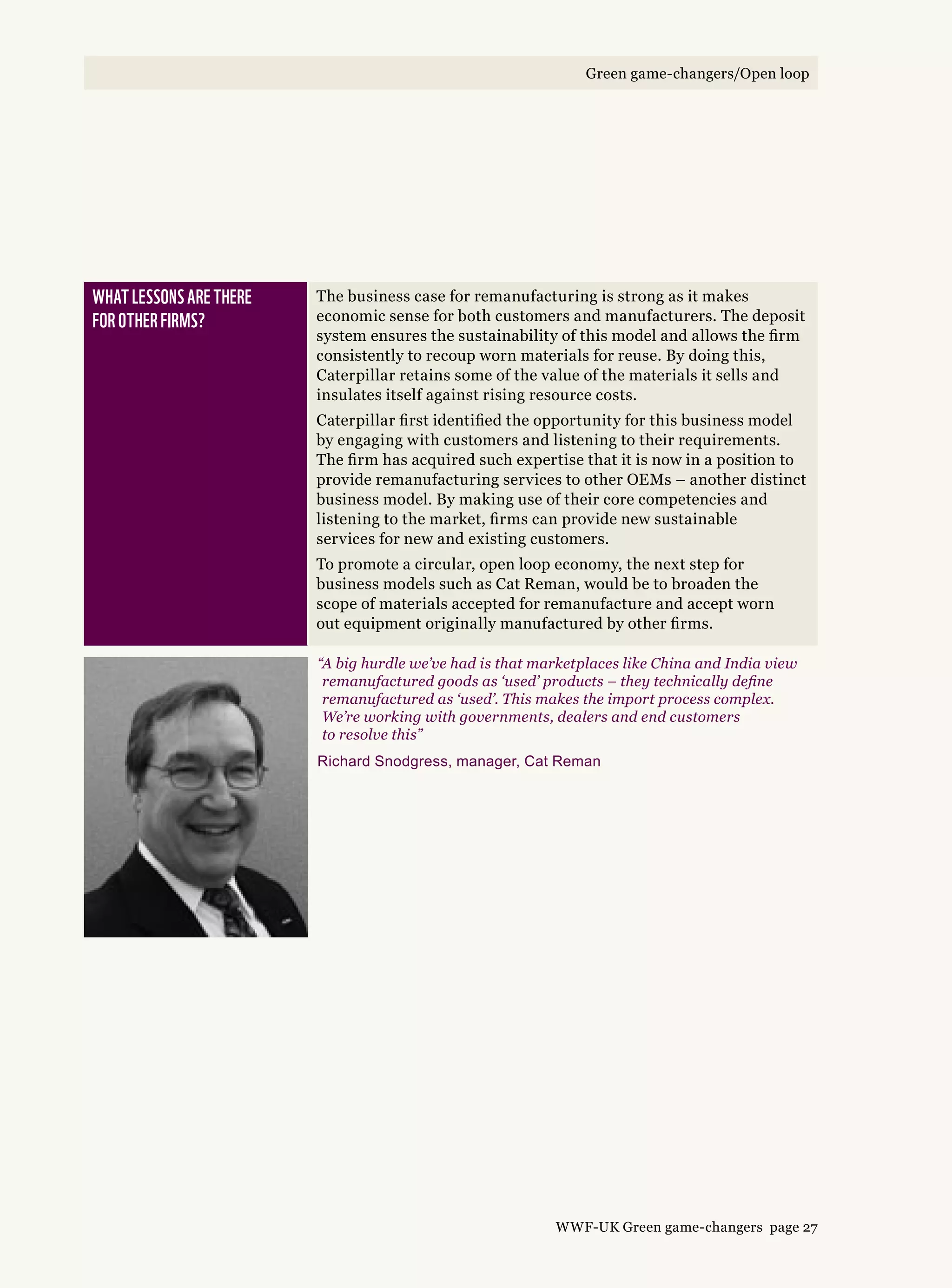 What lessons are there 
for other firms?
The business case for remanufacturing is strong as it makes
economic sense for both customers and manufacturers. The deposit
system ensures the sustainability of this model and allows the firm
consistently to recoup worn materials for reuse. By doing this,
Caterpillar retains some of the value of the materials it sells and
insulates itself against rising resource costs.
Caterpillar first identified the opportunity for this business model
by engaging with customers and listening to their requirements.
The firm has acquired such expertise that it is now in a position to
provide remanufacturing services to other OEMs – another distinct
business model. By making use of their core competencies and
listening to the market, firms can provide new sustainable
services for new and existing customers.
To promote a circular, open loop economy, the next step for
business models such as Cat Reman, would be to broaden the
scope of materials accepted for remanufacture and accept worn
out equipment originally manufactured by other firms.
“A big hurdle we’ve had is that marketplaces like China and India view
remanufactured goods as ‘used’ products – they technically define
remanufactured as ‘used’. This makes the import process complex.
We’re working with governments, dealers and end customers
to resolve this”
Richard Snodgress, manager, Cat Reman
WWF-UK Green game-changers page 27
Green game-changers/Open loop
 