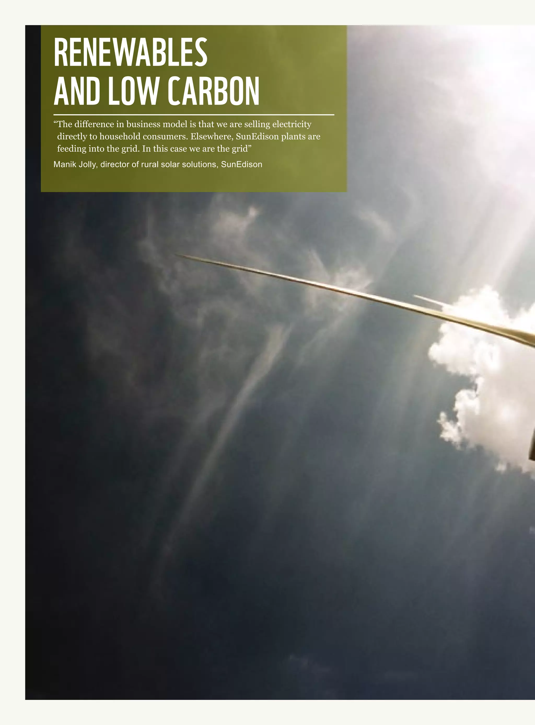 Renewables 
and low carbon
“The difference in business model is that we are selling electricity
directly to household consumers. Elsewhere, SunEdison plants are
feeding into the grid. In this case we are the grid”
Manik Jolly, director of rural solar solutions, SunEdison
 