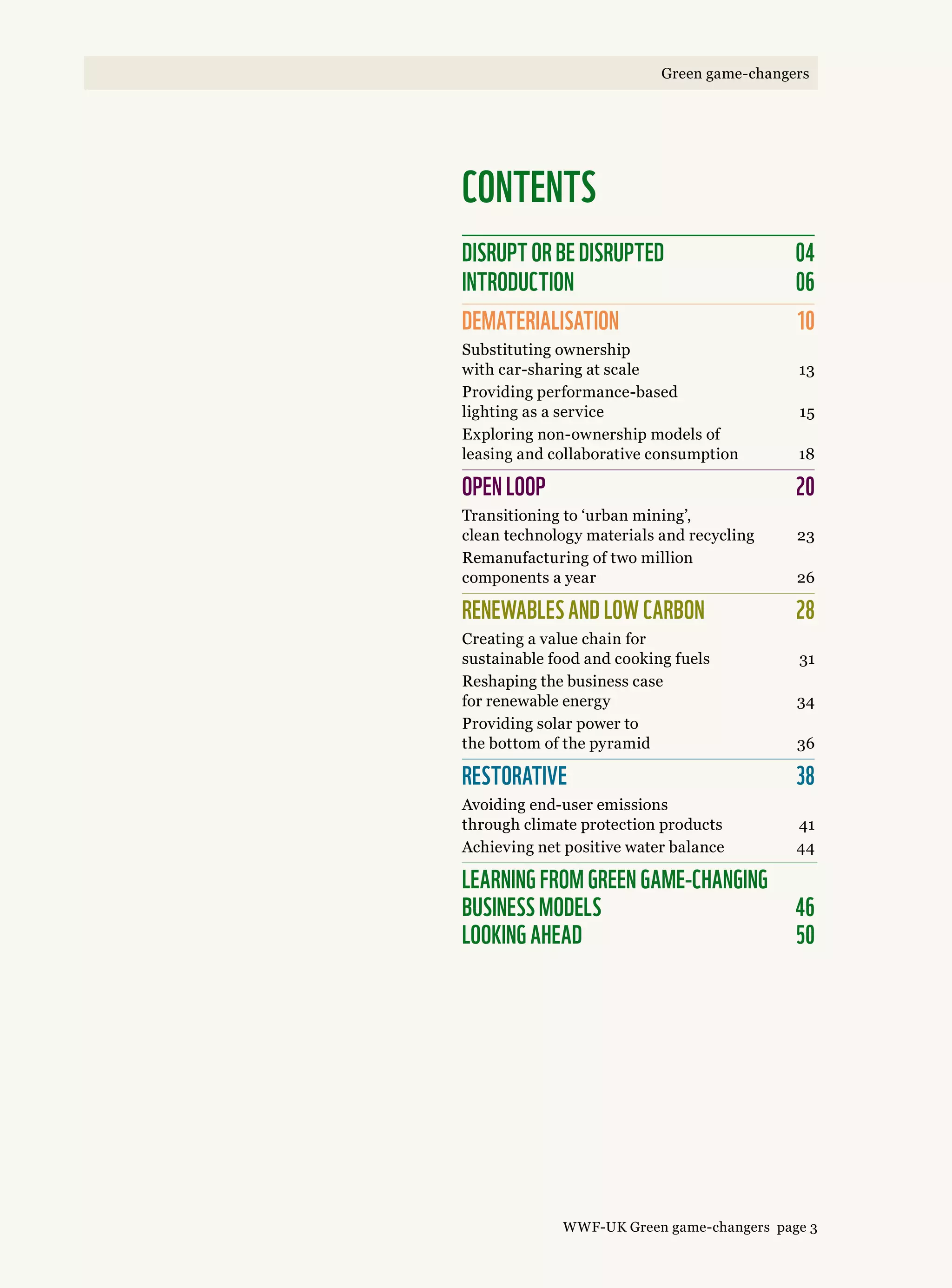 CONTENTS
disrupt or be disrupted	 04
INTRODUCTION	 06
DEMATERIALISATION	 10
Substituting ownership
with car-sharing at scale 	 13
Providing performance-based
lighting as a service 	 15
Exploring non-ownership models of
leasing and collaborative consumption	 18
OPEN LOOP	 20
Transitioning to ‘urban mining’,
clean technology materials and recycling	 23
Remanufacturing of two million
components a year 	 26
RENEWABLES AND LOW CARBON 	 28
Creating a value chain for
sustainable food and cooking fuels 	 31
Reshaping the business case
for renewable energy	 34
Providing solar power to
the bottom of the pyramid 	 36
RESTORATIVE	 38
Avoiding end-user emissions
through climate protection products	 41
Achieving net positive water balance 	 44
learning from green game-changing  
business models	 46 
Looking ahead 	 50
WWF-UK Green game-changers page 3
Green game-changers
 