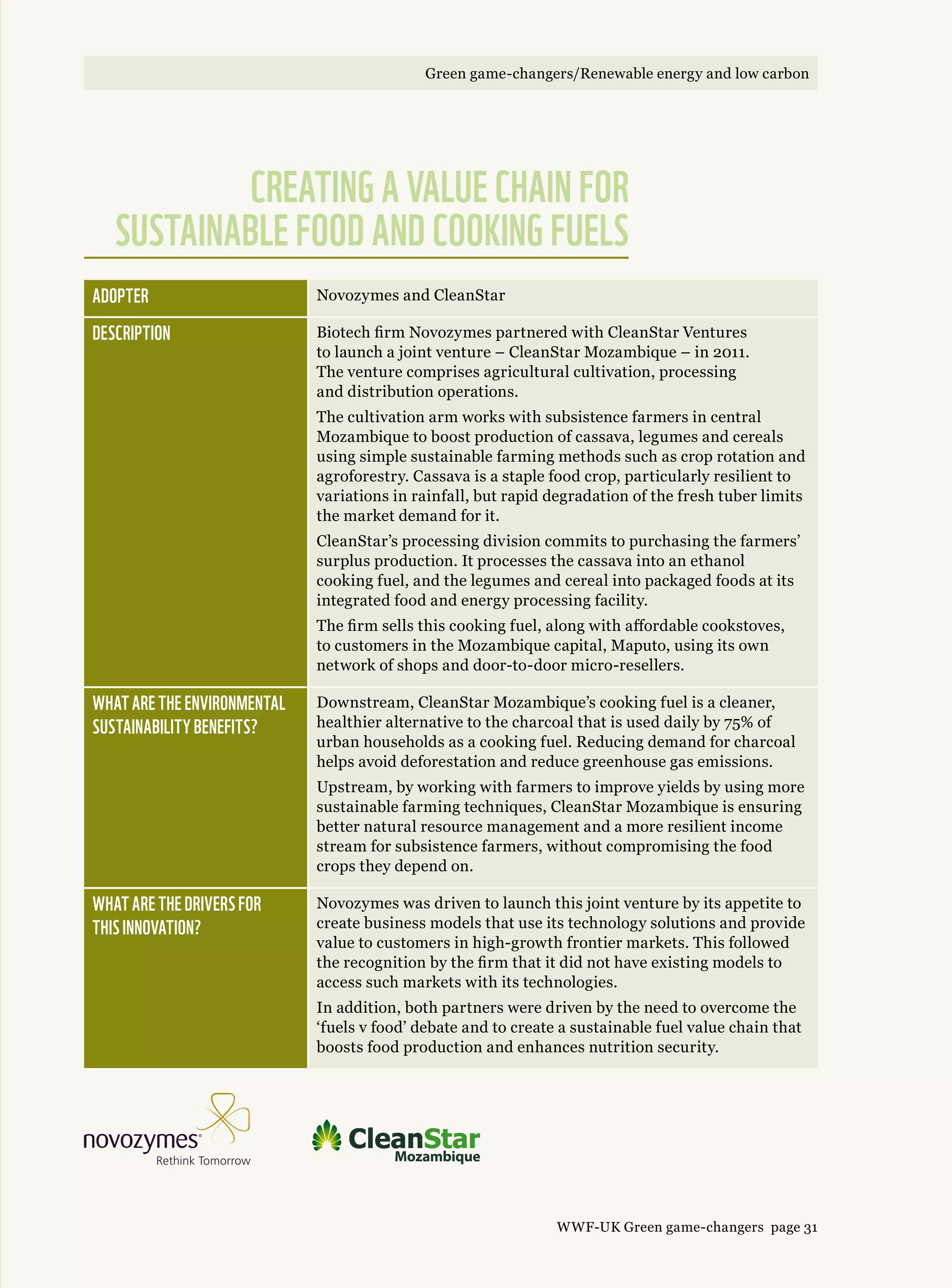 Adopter Novozymes and CleanStar
Description Biotech firm Novozymes partnered with CleanStar Ventures
to launch a joint venture – CleanStar Mozambique – in 2011.
The venture comprises agricultural cultivation, processing
and distribution operations.
The cultivation arm works with subsistence farmers in central
Mozambique to boost production of cassava, legumes and cereals
using simple sustainable farming methods such as crop rotation and
agroforestry. Cassava is a staple food crop, particularly resilient to
variations in rainfall, but rapid degradation of the fresh tuber limits
the market demand for it.
CleanStar’s processing division commits to purchasing the farmers’
surplus production. It processes the cassava into an ethanol
cooking fuel, and the legumes and cereal into packaged foods at its
integrated food and energy processing facility.
The firm sells this cooking fuel, along with affordable cookstoves,
to customers in the Mozambique capital, Maputo, using its own
network of shops and door-to-door micro-resellers.
What are the environmental 
sustainability benefits?
Downstream, CleanStar Mozambique’s cooking fuel is a cleaner,
healthier alternative to the charcoal that is used daily by 75% of
urban households as a cooking fuel. Reducing demand for charcoal
helps avoid deforestation and reduce greenhouse gas emissions.
Upstream, by working with farmers to improve yields by using more
sustainable farming techniques, CleanStar Mozambique is ensuring
better natural resource management and a more resilient income
stream for subsistence farmers, without compromising the food
crops they depend on.
What are the drivers for 
this innovation?
Novozymes was driven to launch this joint venture by its appetite to
create business models that use its technology solutions and provide
value to customers in high-growth frontier markets. This followed
the recognition by the firm that it did not have existing models to
access such markets with its technologies.
In addition, both partners were driven by the need to overcome the
‘fuels v food’ debate and to create a sustainable fuel value chain that
boosts food production and enhances nutrition security.
Creating a value chain for
sustainable food and cooking fuels
WWF-UK Green game-changers page 31
Green game-changers/Renewable energy and low carbonGreen game-changers/Renewable energy and low carbon
 