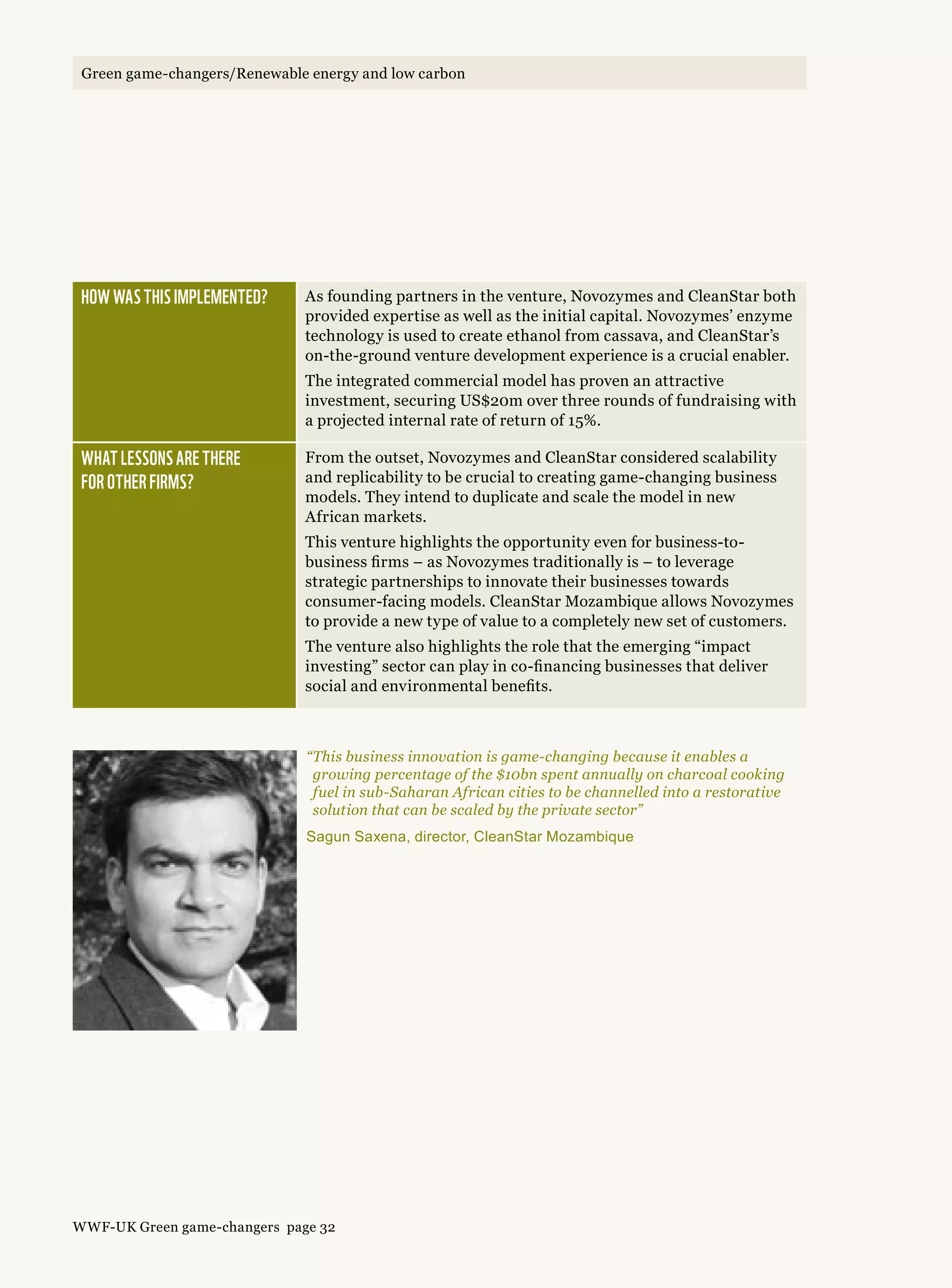 How was this implemented? As founding partners in the venture, Novozymes and CleanStar both
provided expertise as well as the initial capital. Novozymes’ enzyme
technology is used to create ethanol from cassava, and CleanStar’s
on-the-ground venture development experience is a crucial enabler.
The integrated commercial model has proven an attractive
investment, securing US$20m over three rounds of fundraising with
a projected internal rate of return of 15%.
What lessons are there 
for other firms?
From the outset, Novozymes and CleanStar considered scalability
and replicability to be crucial to creating game-changing business
models. They intend to duplicate and scale the model in new
African markets.
This venture highlights the opportunity even for business-to-
business firms – as Novozymes traditionally is – to leverage
strategic partnerships to innovate their businesses towards
consumer-facing models. CleanStar Mozambique allows Novozymes
to provide a new type of value to a completely new set of customers.
The venture also highlights the role that the emerging “impact
investing” sector can play in co-financing businesses that deliver
social and environmental benefits.
“This business innovation is game-changing because it enables a
growing percentage of the $10bn spent annually on charcoal cooking
fuel in sub-Saharan African cities to be channelled into a restorative
solution that can be scaled by the private sector”
Sagun Saxena, director, CleanStar Mozambique
WWF-UK Green game-changers page 32
Green game-changers/Renewable energy and low carbonGreen game-changers/Renewable energy and low carbon
 