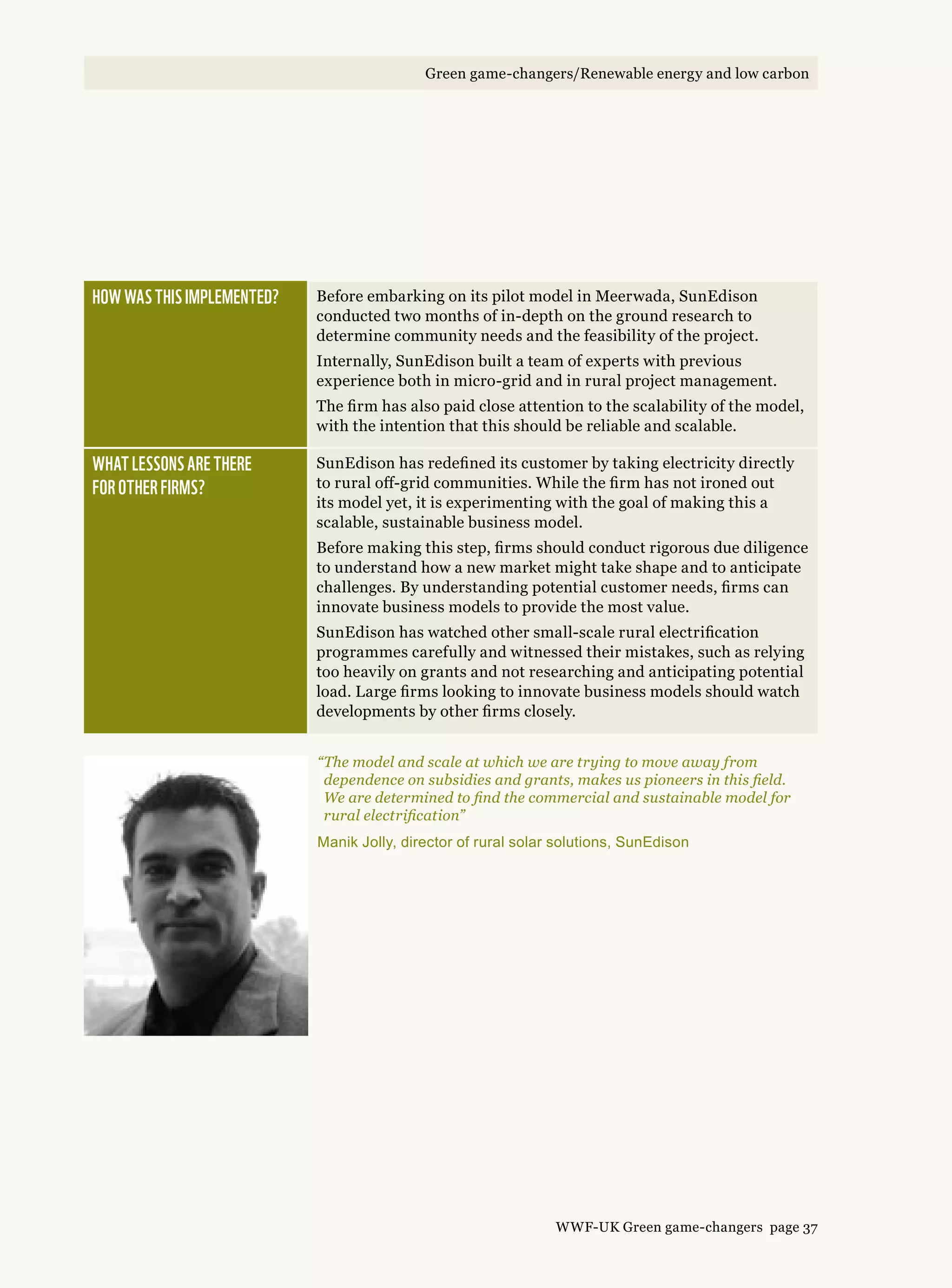 How was this implemented? Before embarking on its pilot model in Meerwada, SunEdison
conducted two months of in-depth on the ground research to
determine community needs and the feasibility of the project.
Internally, SunEdison built a team of experts with previous
experience both in micro-grid and in rural project management.
The firm has also paid close attention to the scalability of the model,
with the intention that this should be reliable and scalable.
What lessons are there 
for other firms?
SunEdison has redefined its customer by taking electricity directly
to rural off-grid communities. While the firm has not ironed out
its model yet, it is experimenting with the goal of making this a
scalable, sustainable business model.
Before making this step, firms should conduct rigorous due diligence
to understand how a new market might take shape and to anticipate
challenges. By understanding potential customer needs, firms can
innovate business models to provide the most value.
SunEdison has watched other small-scale rural electrification
programmes carefully and witnessed their mistakes, such as relying
too heavily on grants and not researching and anticipating potential
load. Large firms looking to innovate business models should watch
developments by other firms closely.
“The model and scale at which we are trying to move away from
dependence on subsidies and grants, makes us pioneers in this field.
We are determined to find the commercial and sustainable model for
rural electrification”
Manik Jolly, director of rural solar solutions, SunEdison
WWF-UK Green game-changers page 37
Green game-changers/Renewable energy and low carbon
 
