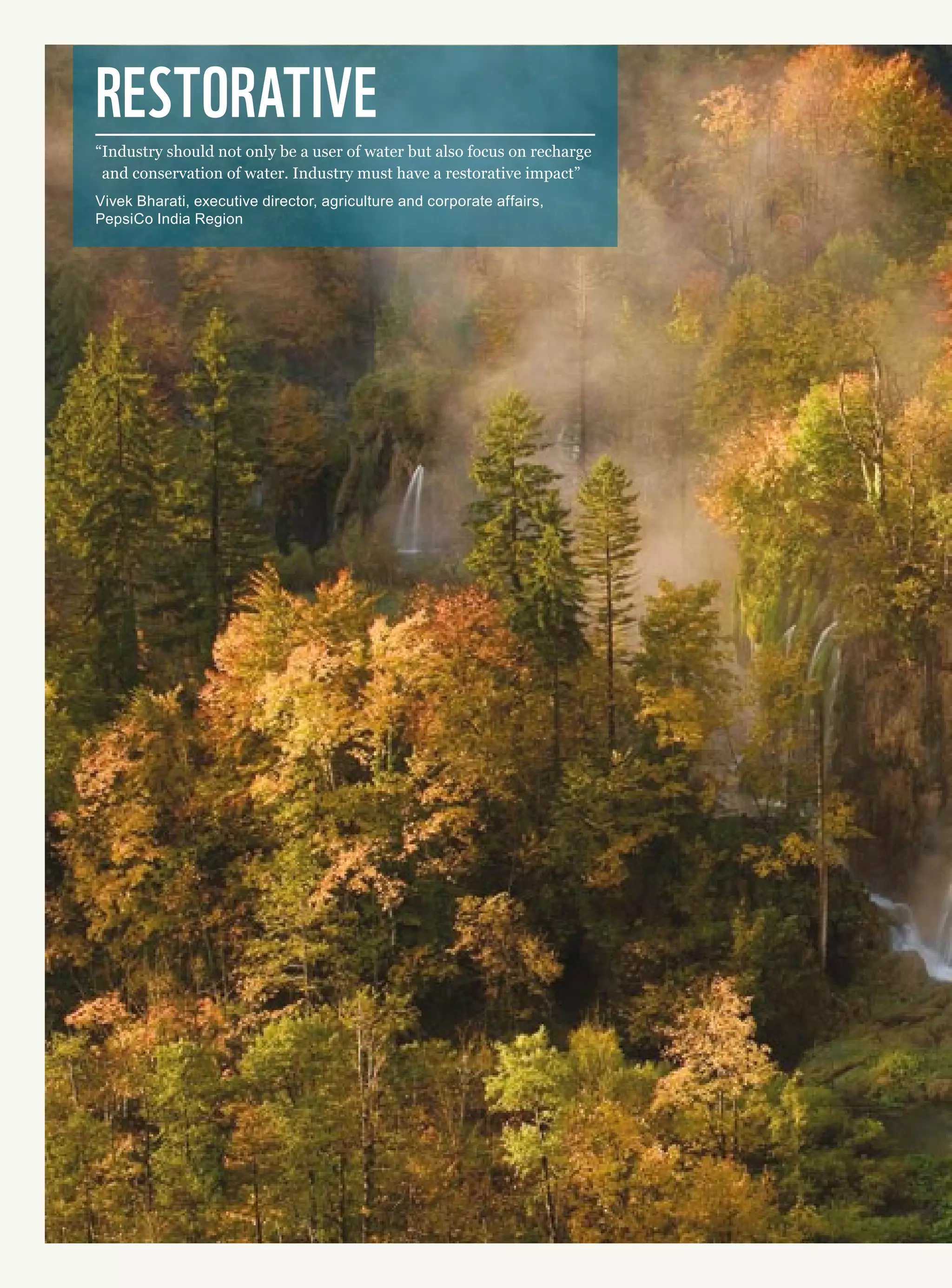 Restorative
“Industry should not only be a user of water but also focus on recharge
and conservation of water. Industry must have a restorative impact”
Vivek Bharati, executive director, agriculture and corporate affairs,
PepsiCo India Region
 
