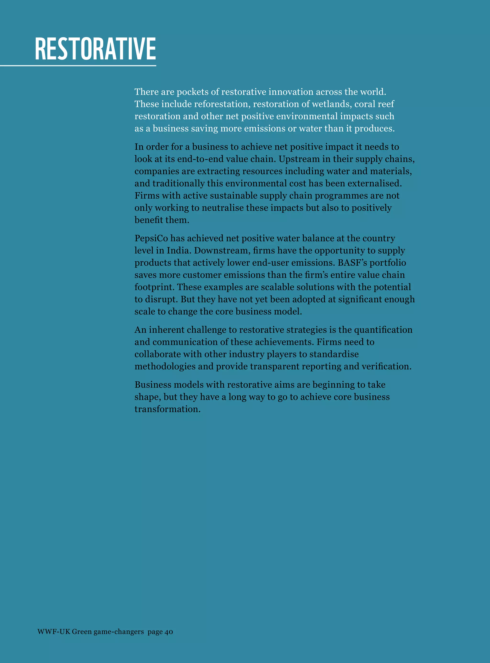 Restorative
There are pockets of restorative innovation across the world.
These include reforestation, restoration of wetlands, coral reef
restoration and other net positive environmental impacts such
as a business saving more emissions or water than it produces.
In order for a business to achieve net positive impact it needs to
look at its end-to-end value chain. Upstream in their supply chains,
companies are extracting resources including water and materials,
and traditionally this environmental cost has been externalised.
Firms with active sustainable supply chain programmes are not
only working to neutralise these impacts but also to positively
benefit them.
PepsiCo has achieved net positive water balance at the country
level in India. Downstream, firms have the opportunity to supply
products that actively lower end-user emissions. BASF’s portfolio
saves more customer emissions than the firm’s entire value chain
footprint. These examples are scalable solutions with the potential
to disrupt. But they have not yet been adopted at significant enough
scale to change the core business model.
An inherent challenge to restorative strategies is the quantification
and communication of these achievements. Firms need to
collaborate with other industry players to standardise
methodologies and provide transparent reporting and verification.
Business models with restorative aims are beginning to take
shape, but they have a long way to go to achieve core business
transformation.
WWF-UK Green game-changers page 40
 