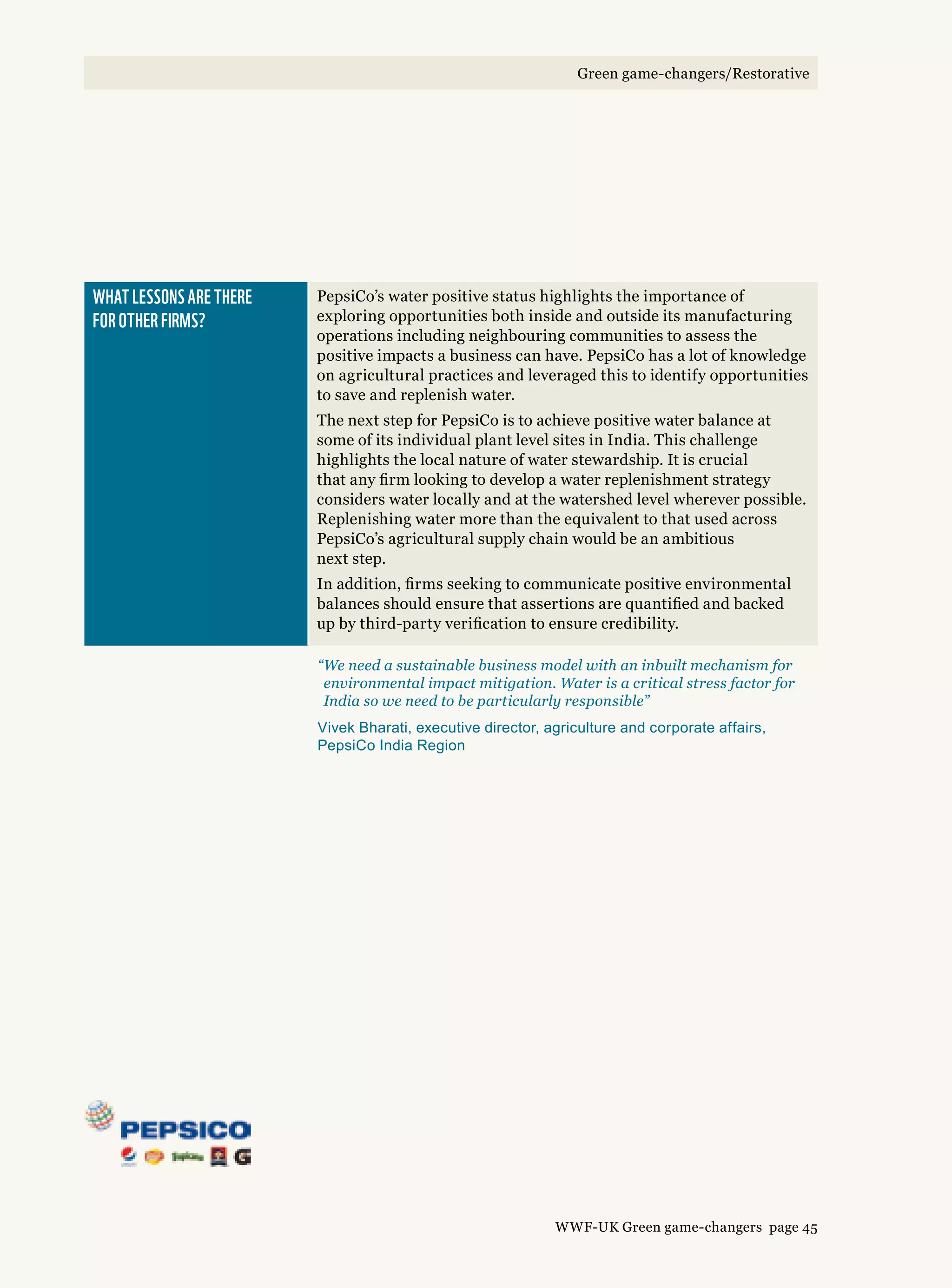 What lessons are there 
for other firms?
PepsiCo’s water positive status highlights the importance of
exploring opportunities both inside and outside its manufacturing
operations including neighbouring communities to assess the
positive impacts a business can have. PepsiCo has a lot of knowledge
on agricultural practices and leveraged this to identify opportunities
to save and replenish water.
The next step for PepsiCo is to achieve positive water balance at
some of its individual plant level sites in India. This challenge
highlights the local nature of water stewardship. It is crucial
that any firm looking to develop a water replenishment strategy
considers water locally and at the watershed level wherever possible.
Replenishing water more than the equivalent to that used across
PepsiCo’s agricultural supply chain would be an ambitious
next step.
In addition, firms seeking to communicate positive environmental
balances should ensure that assertions are quantified and backed
up by third-party verification to ensure credibility.
“We need a sustainable business model with an inbuilt mechanism for
environmental impact mitigation. Water is a critical stress factor for
India so we need to be particularly responsible”
Vivek Bharati, executive director, agriculture and corporate affairs,
PepsiCo India Region
WWF-UK Green game-changers page 45
Green game-changers/Restorative
 