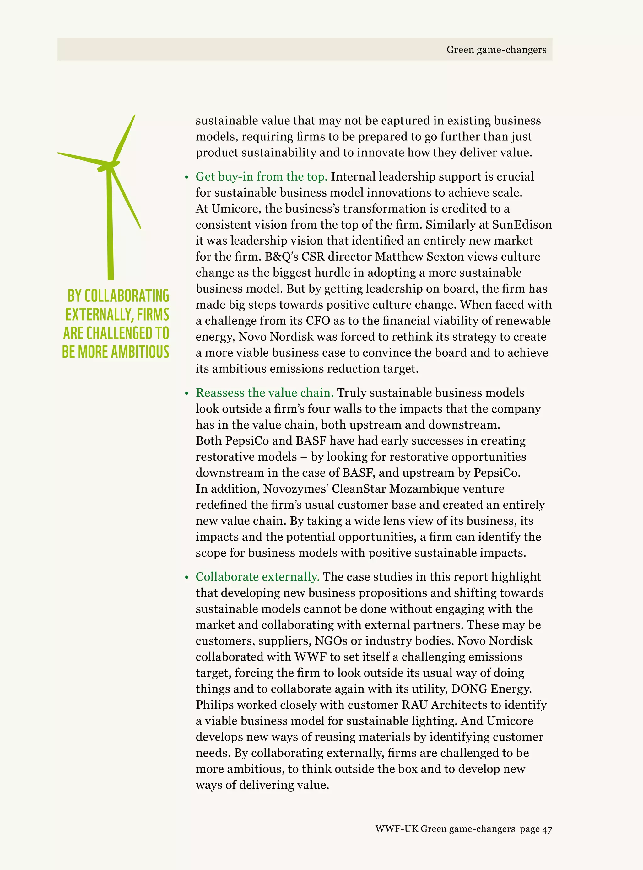 sustainable value that may not be captured in existing business
models, requiring firms to be prepared to go further than just
product sustainability and to innovate how they deliver value.
•	Get buy-in from the top. Internal leadership support is crucial
for sustainable business model innovations to achieve scale.
At Umicore, the business’s transformation is credited to a
consistent vision from the top of the firm. Similarly at SunEdison
it was leadership vision that identified an entirely new market
for the firm. BQ’s CSR director Matthew Sexton views culture
change as the biggest hurdle in adopting a more sustainable
business model. But by getting leadership on board, the firm has
made big steps towards positive culture change. When faced with
a challenge from its CFO as to the financial viability of renewable
energy, Novo Nordisk was forced to rethink its strategy to create
a more viable business case to convince the board and to achieve
its ambitious emissions reduction target.
•	Reassess the value chain. Truly sustainable business models
look outside a firm’s four walls to the impacts that the company
has in the value chain, both upstream and downstream.
Both PepsiCo and BASF have had early successes in creating
restorative models – by looking for restorative opportunities
downstream in the case of BASF, and upstream by PepsiCo.
In addition, Novozymes’ CleanStar Mozambique venture
redefined the firm’s usual customer base and created an entirely
new value chain. By taking a wide lens view of its business, its
impacts and the potential opportunities, a firm can identify the
scope for business models with positive sustainable impacts.
•	Collaborate externally. The case studies in this report highlight
that developing new business propositions and shifting towards
sustainable models cannot be done without engaging with the
market and collaborating with external partners. These may be
customers, suppliers, NGOs or industry bodies. Novo Nordisk
collaborated with WWF to set itself a challenging emissions
target, forcing the firm to look outside its usual way of doing
things and to collaborate again with its utility, Dong Energy.
Philips worked closely with customer Rau Architects to identify
a viable business model for sustainable lighting. And Umicore
develops new ways of reusing materials by identifying customer
needs. By collaborating externally, firms are challenged to be
more ambitious, to think outside the box and to develop new
ways of delivering value.
By collaborating 
externally, firms
are challenged to
be more ambitious
WWF-UK Green game-changers page 47
Green game-changers
 