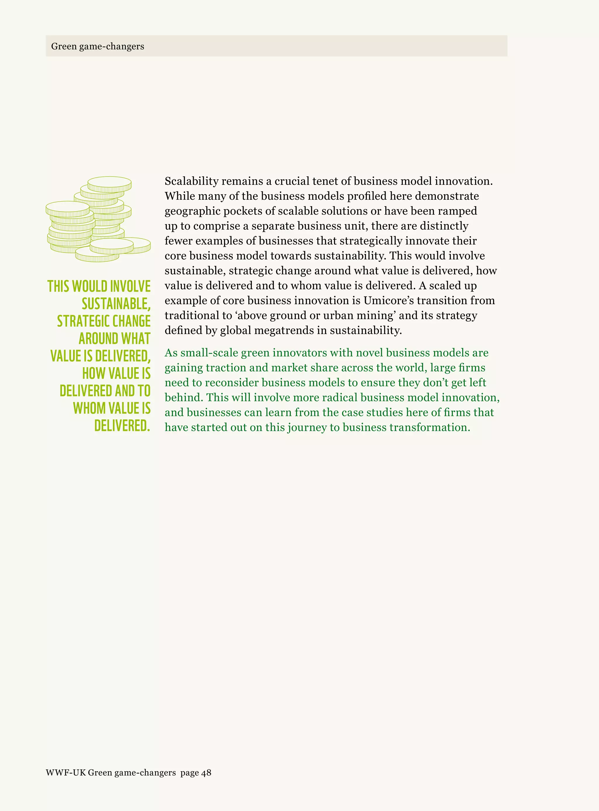 Scalability remains a crucial tenet of business model innovation.
While many of the business models profiled here demonstrate
geographic pockets of scalable solutions or have been ramped
up to comprise a separate business unit, there are distinctly
fewer examples of businesses that strategically innovate their
core business model towards sustainability. This would involve
sustainable, strategic change around what value is delivered, how
value is delivered and to whom value is delivered. A scaled up
example of core business innovation is Umicore’s transition from
traditional to ‘above ground or urban mining’ and its strategy
defined by global megatrends in sustainability.
As small-scale green innovators with novel business models are
gaining traction and market share across the world, large firms
need to reconsider business models to ensure they don’t get left
behind. This will involve more radical business model innovation,
and businesses can learn from the case studies here of firms that
have started out on this journey to business transformation.
This would involve
sustainable,
strategic change
around what 
value is delivered,
how value is
delivered and to
whom value is
delivered.
WWF-UK Green game-changers page 48
Green game-changers
 
