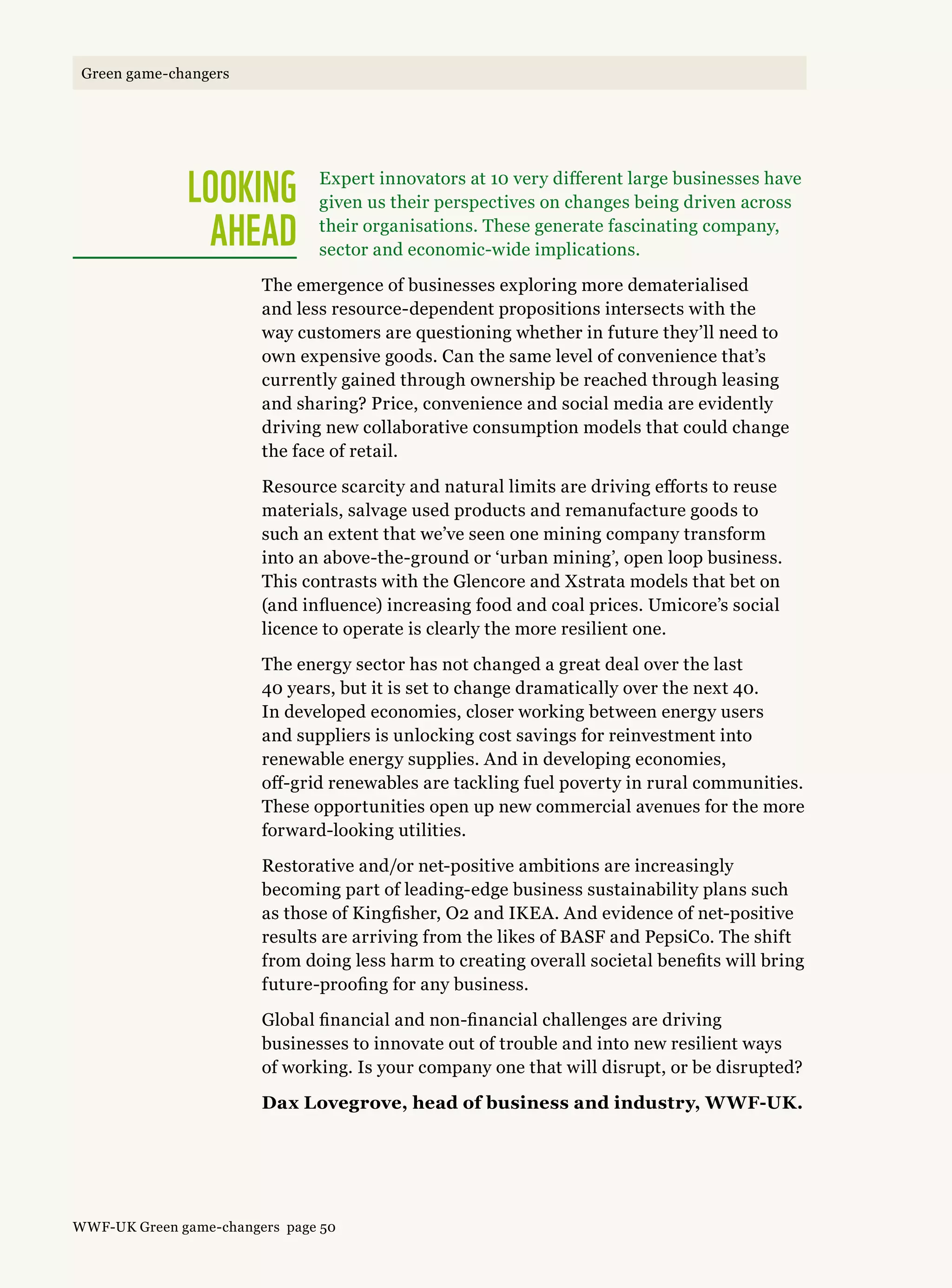 Looking  
ahead
Expert innovators at 10 very different large businesses have
given us their perspectives on changes being driven across
their organisations. These generate fascinating company,
sector and economic-wide implications.
The emergence of businesses exploring more dematerialised
and less resource-dependent propositions intersects with the
way customers are questioning whether in future they’ll need to
own expensive goods. Can the same level of convenience that’s
currently gained through ownership be reached through leasing
and sharing? Price, convenience and social media are evidently
driving new collaborative consumption models that could change
the face of retail.
Resource scarcity and natural limits are driving efforts to reuse
materials, salvage used products and remanufacture goods to
such an extent that we’ve seen one mining company transform
into an above-the-ground or ‘urban mining’, open loop business.
This contrasts with the Glencore and Xstrata models that bet on
(and influence) increasing food and coal prices. Umicore’s social
licence to operate is clearly the more resilient one.
The energy sector has not changed a great deal over the last
40 years, but it is set to change dramatically over the next 40.
In developed economies, closer working between energy users
and suppliers is unlocking cost savings for reinvestment into
renewable energy supplies. And in developing economies,
off-grid renewables are tackling fuel poverty in rural communities.
These opportunities open up new commercial avenues for the more
forward-looking utilities.
Restorative and/or net-positive ambitions are increasingly
becoming part of leading-edge business sustainability plans such
as those of Kingfisher, O2 and IKEA. And evidence of net-positive
results are arriving from the likes of BASF and PepsiCo. The shift
from doing less harm to creating overall societal benefits will bring
future-proofing for any business.
Global financial and non-financial challenges are driving
businesses to innovate out of trouble and into new resilient ways
of working. Is your company one that will disrupt, or be disrupted?
Dax Lovegrove, head of business and industry, WWF-UK.
WWF-UK Green game-changers page 50
Green game-changers
 