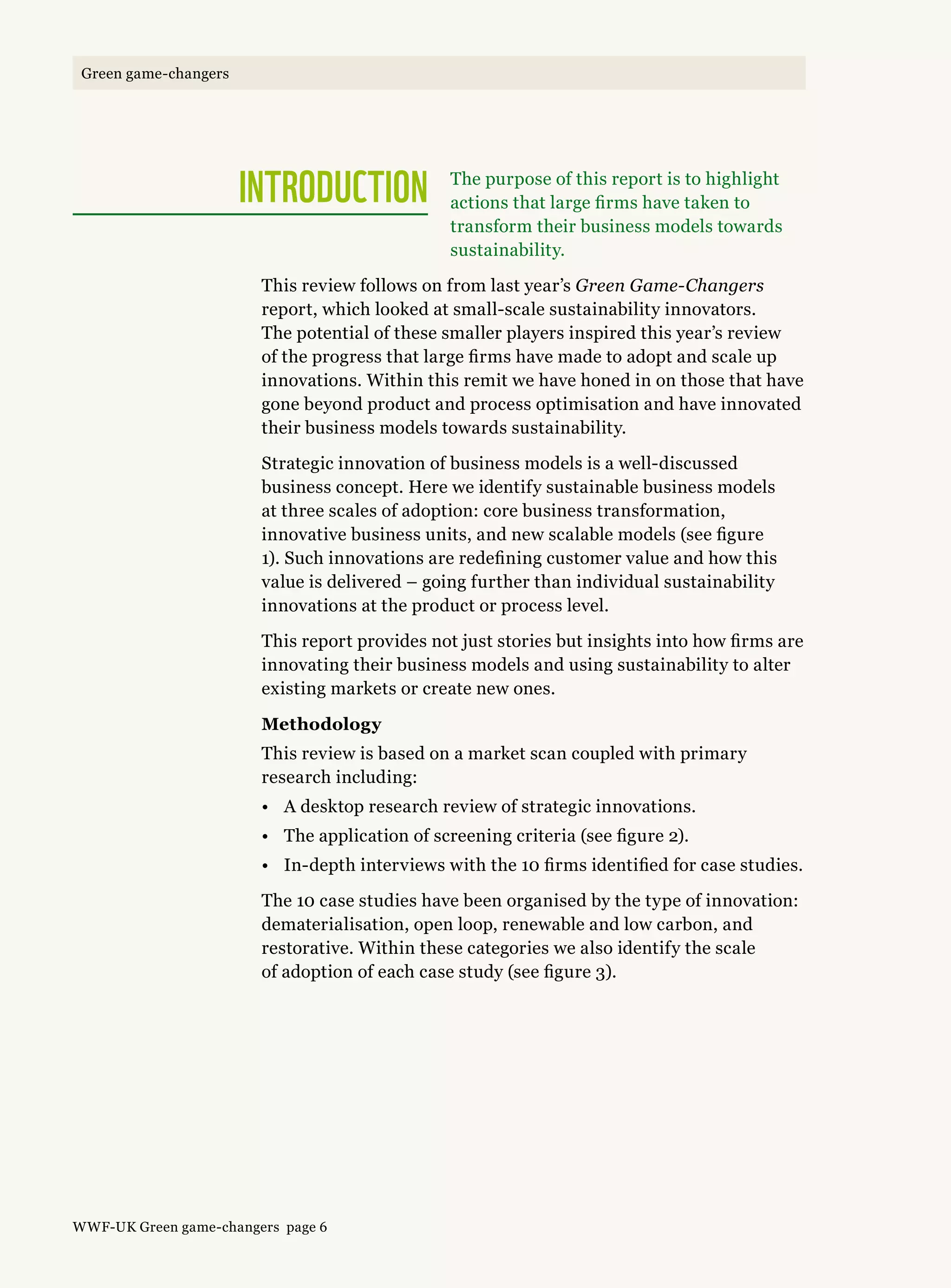 The purpose of this report is to highlight
actions that large firms have taken to
transform their business models towards
sustainability.
This review follows on from last year’s Green Game-Changers
report, which looked at small-scale sustainability innovators.
The potential of these smaller players inspired this year’s review
of the progress that large firms have made to adopt and scale up
innovations. Within this remit we have honed in on those that have
gone beyond product and process optimisation and have innovated
their business models towards sustainability.
Strategic innovation of business models is a well-discussed
business concept. Here we identify sustainable business models
at three scales of adoption: core business transformation,
innovative business units, and new scalable models (see figure
1). Such innovations are redefining customer value and how this
value is delivered – going further than individual sustainability
innovations at the product or process level.
This report provides not just stories but insights into how firms are
innovating their business models and using sustainability to alter
existing markets or create new ones.
Methodology
This review is based on a market scan coupled with primary
research including:
•	 A desktop research review of strategic innovations.
•	 The application of screening criteria (see figure 2).
•	 In-depth interviews with the 10 firms identified for case studies.
The 10 case studies have been organised by the type of innovation:
dematerialisation, open loop, renewable and low carbon, and
restorative. Within these categories we also identify the scale
of adoption of each case study (see figure 3).
INTRODUCTION
WWF-UK Green game-changers page 6
Green game-changers
 
