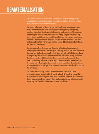Dematerialisation
The finite nature of resources, coupled with escalating global
demand, is placing increasing pressure on global firms to reduce
their reliance on natural resources.
Dematerialisation is the process by which businesses decrease
their dependency on continual resource supply by embracing
models based on sharing, collaboration and services. This category
of strategic innovations is characterised by large firms moving
away from traditional ownership models. At the macro level such
business models reduce demand for individual products without
reducing the utility provided to end users. This reduces the strain
on natural resources.
Business models that pursue dematerialisation have reached
varying levels of scale. BQ is just starting out on the road towards
innovating its business model: the firm has identified the need and
is exploring the practicalities of scalable solutions using different
business models. Philips is in the process of scaling up its Pay
Per Lux leasing solution, while Hertz has rolled out its Hertz On
Demand car-sharing business unit to six countries. Core business
transformation of a large firm towards dematerialisation has yet to
be achieved.
As resource scarcity looms, businesses that can shift their
strategies away from ‘make it, use it, chuck it’ models, towards
collaborative consumption and service-based models, will insulate
their businesses from supply fluctuations and price inflation while
creating a viable business case for sustainability.
WWF-UK Green game-changers page 12
 