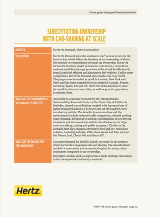 Adopter Hertz On Demand, Hertz Corporation
Description Hertz On Demand provides customers 24/7 access to cars by the
hour or day, which offers the freedom of car ownership, without
the expense or commitment of actual car ownership. Hertz On
Demand’s business model is based on convenience, innovation
and sustainability through provision of local and flexible hourly
rentals and fuel efficient and alternative fuel vehicles. Unlike some
competitors, Hertz On Demand also enables one-way rental.
The programme launched in 2008 in London, New York and
Paris and has since expanded in six countries: Canada, France,
Germany, Spain, UK and US. Hertz On Demand plans to scale
its rental locations in new cities, as well as grow its operations
in current cities.
What are the environmental 
sustainability benefits?
According to academic research by the Transportation
Sustainability Research Center at the University of California
Berkeley, shared-car utilisation coupled with increased use of
public transport leads to 4-13 fewer cars on the road for every
car-sharing vehicle. The benefits to communities and the
environment include reduced traffic congestion, reduced parking
space demand, decreased oil and gas consumption, fewer driving
emissions and increased non-vehicle travel between car trips,
such as walking, cycling and public transport. The Hertz On
Demand fleet also contains alternative fuel and low-emissions
vehicles, including hybrids, CNG, clean diesel and EVs, such as
the Nissan Leaf, Chevy Volt and Smart EV.
What are the drivers for 
this innovation?
Customer demand for flexible, hourly car rental is the primary
driver for Hertz’s expansion into car sharing. The decentralised
model is a convenient and economical option for many urban
consumers compared to car ownership.
Disruptive models such as ZipCar have made strategic innovation
in the transportation industry a must-do.
Substituting ownership 
with car-sharing at scale
WWF-UK Green game-changers page 13
Green game-changers/Dematerialisation
 