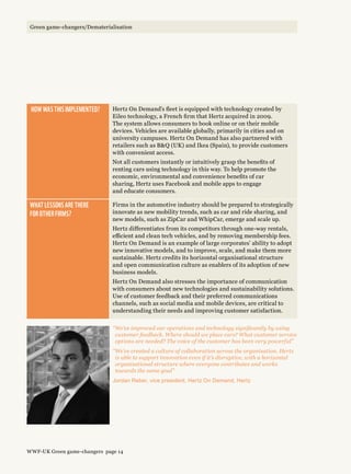 “We’ve improved our operations and technology significantly by using
customer feedback. Where should we place cars? What customer service
options are needed? The voice of the customer has been very powerful”
“We’ve created a culture of collaboration across the organisation. Hertz
is able to support innovation even if it’s disruptive, with a horizontal
organisational structure where everyone contributes and works
towards the same goal”
Jordan Reber, vice president, Hertz On Demand, Hertz
 How was this implemented? Hertz On Demand’s fleet is equipped with technology created by
Eileo technology, a French firm that Hertz acquired in 2009.
The system allows consumers to book online or on their mobile
devices. Vehicles are available globally, primarily in cities and on
university campuses. Hertz On Demand has also partnered with
retailers such as BQ (UK) and Ikea (Spain), to provide customers
with convenient access.
Not all customers instantly or intuitively grasp the benefits of
renting cars using technology in this way. To help promote the
economic, environmental and convenience benefits of car
sharing, Hertz uses Facebook and mobile apps to engage
and educate consumers.
What lessons are there 
for other firms?
Firms in the automotive industry should be prepared to strategically
innovate as new mobility trends, such as car and ride sharing, and
new models, such as ZipCar and WhipCar, emerge and scale up.
Hertz differentiates from its competitors through one-way rentals,
efficient and clean tech vehicles, and by removing membership fees.
Hertz On Demand is an example of large corporates’ ability to adopt
new innovative models, and to improve, scale, and make them more
sustainable. Hertz credits its horizontal organisational structure
and open communication culture as enablers of its adoption of new
business models.
Hertz On Demand also stresses the importance of communication
with consumers about new technologies and sustainability solutions.
Use of customer feedback and their preferred communications
channels, such as social media and mobile devices, are critical to
understanding their needs and improving customer satisfaction.
WWF-UK Green game-changers page 14
Green game-changers/Dematerialisation
 