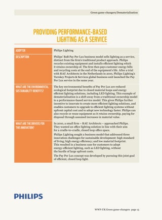 Providing performance-based
lighting as a service
Adopter Philips Lighting
Description Philips’ B2B Pay Per Lux business model sells lighting as a service,
distinct from the firm’s traditional product approach. Philips
recycles existing equipment and installs efficient lighting which
it retains ownership of. The firm then pays customer energy bills
and recycling costs at the end of the equipment’s life. After a trial
with RAU Architects in the Netherlands in 2010, Philips Lighting’s
Turnkey Projects  Services global business unit launched the Pay
Per Lux service in the same year.
What are the environmental 
sustainability benefits?
The key environmental benefits of Pay Per Lux are reduced
ecological footprint due to closed material loops and energy
efficient lighting solutions, including LED lighting. This example of
dematerialisation is a shift away from a traditional ownership model
to a performance-based service model. This gives Philips further
incentive to innovate to create more efficient lighting solutions, and
enables customers to upgrade to efficient lighting systems without
upfront capital cost and to adopt new technology faster. Philips can
also recycle or reuse equipment as it retains ownership, paying for
disposal through assumed increases in material value.
What are the drivers for 
this innovation?
In 2010, a small firm – RAU Architects – approached Philips.
They wanted an office lighting solution in line with their aim
for a cradle-to-cradle, closed loop office space.
Philips Lighting sought a business model that addressed three
innovation challenges for sustainable development: high standard
of living; high energy efficiency; and low material footprint.
This resulted in a business case for customers to adopt
energy-efficient lighting, such as LED lighting, without
the hurdle of large upfront costs.
The Pay Per Lux concept was developed by pursuing this joint goal
of efficient, closed loop light.
WWF-UK Green game-changers page 15
Green game-changers/Dematerialisation
 