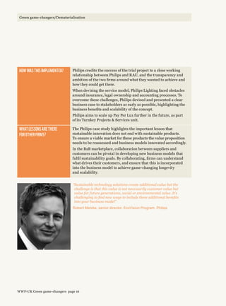 “Sustainable technology solutions create additional value but the
challenge is that this value is not necessarily customer value but
value for future generations, social or environmental value. It’s
challenging to find new ways to include these additional benefits
into your business model”
Robert Metzke, senior director, EcoVision Program, Philips
How was this implemented? Philips credits the success of the trial project to a close working
relationship between Philips and RAU, and the transparency and
ambition of the two firms around what they wanted to achieve and
how they could get there.
When devising the service model, Philips Lighting faced obstacles
around insurance, legal ownership and accounting processes. To
overcome these challenges, Philips devised and presented a clear
business case to stakeholders as early as possible, highlighting the
business benefits and scalability of the concept.
Philips aims to scale up Pay Per Lux further in the future, as part
of its Turnkey Projects  Services unit.
What lessons are there 
for other firms?
The Philips case study highlights the important lesson that
sustainable innovation does not end with sustainable products.
To ensure a viable market for these products the value proposition
needs to be reassessed and business models innovated accordingly.
In the B2B marketplace, collaboration between suppliers and
customers can be pivotal in developing new business models that
fulfil sustainability goals. By collaborating, firms can understand
what drives their customers, and ensure that this is incorporated
into the business model to achieve game-changing longevity
and scalability.
WWF-UK Green game-changers page 16
Green game-changers/Dematerialisation
 