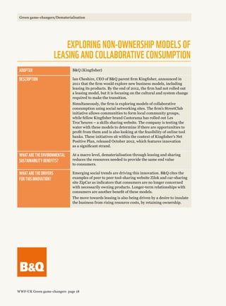 Adopter BQ (Kingfisher)
Description Ian Cheshire, CEO of BQ parent firm Kingfisher, announced in
2011 that the firm would explore new business models, including
leasing its products. By the end of 2012, the firm had not rolled out
a leasing model, but it is focusing on the cultural and system change
required to make the transition.
Simultaneously, the firm is exploring models of collaborative
consumption using social networking sites. The firm’s StreetClub
initiative allows communities to form local community groups,
while fellow Kingfisher brand Castorama has rolled out Les
Troc’heures – a skills sharing website. The company is testing the
water with these models to determine if there are opportunities to
profit from them and is also looking at the feasibility of online tool
banks. These initiatives sit within the context of Kingfisher’s Net
Positive Plan, released October 2012, which features innovation
as a significant strand.
What are the environmental 
sustainability benefits?
At a macro level, dematerialisation through leasing and sharing
reduces the resources needed to provide the same end value
to consumers.
What are the drivers 
for this innovation?
Emerging social trends are driving this innovation. BQ cites the
examples of peer to peer tool-sharing website Zilok and car-sharing
site ZipCar as indicators that consumers are no longer concerned
with necessarily owning products. Longer-term relationships with
consumers are another benefit of these models.
The move towards leasing is also being driven by a desire to insulate
the business from rising resource costs, by retaining ownership.
Exploring non-ownership models of 
leasing and collaborative consumption
WWF-UK Green game-changers page 18
Green game-changers/Dematerialisation
 