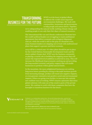 Photo on front cover © zig koch/wwf
Verdantix is an independent analyst firm. We provide independent data, analysis and
advice to help our clients resolve their energy, environment and sustainability challenges.
Through our global primary research and deep domain expertise we provide our clients with
strategic advice, revenue generating services, best practice frameworks, industry connections
and competitive advantage.
For more information, please see www.verdantix.com.
This report was produced by WWF-UK and researched by Verdantix.
WWF is at the heart of global efforts
to address the world’s most important
environmental challenges. We work with
communities, businesses and governments
to help people and nature thrive. Together,
we’re safeguarding the natural world, tackling climate change and
enabling people to use only their fair share of natural resources.
The international Rio+20 and climate conferences illustrate how
the world’s political leaders are struggling to reach multilateral
agreements that deliver economic and ecological alignment.
And yet, while the world is still in the grip of a financial crisis,
many business leaders are stepping out in front with multinational
plans that support a greener and fairer economy.
2015 will be a critical year: it’s when plans should be put in place
for the United Nations Sustainable Development Goals and the
elusive global climate deal. WWF sees the business community
as playing a crucial role in building the stepping stones that will
ensure the required level of ambition is achieved in 2015. This will
increase the likelihood of governments catching up and providing
the long-awaited certainty and policy support that will enable
businesses to perform within global natural limits.
In the meantime, the more enlightened businesses are seeking
long-term future-proofing by aiming to decouple business growth
from increasing damage, produce all-round zero negative impacts,
or even generate restorative/net-positive social and environmental
impacts. Others are going even further, to innovate into entirely
new resilient ways of working. WWF remains optimistic that many
global solutions will come out of the creative parts of the private
sector. We continue to work with those companies that have the
foresight to transform business for the future.
Transforming 
business for the future
 