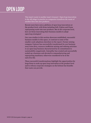 Open loop
‘One man’s waste is another man’s treasure’. Open loop innovation
is the old adage in practice as companies transform the waste of
another firm into new products.
Recent years have seen a plethora of open loop innovations at
the product level, with firms including Dell, Fujitsu and Puma
repurposing waste into new products. But at the corporate level,
how are firms innovating their business models to adopt
open loop strategies?
Our case studies in this section showcase established, successful
business models in this space, in contrast to some of the
smaller-scale adoptions elsewhere in the report. Former mining
company Umicore has successfully transformed its core business
away from dirty, resource-inefficient mining and refining activities
to an open loop business characterised by its commitment to
sustainability megatrends. Caterpillar has created and successfully
scaled up a business unit devoted to remanufacturing and
repurposing machinery otherwise considered to be at the
end of its life.
These successful transformations highlight the opportunities for
large firms to scale up open loop innovation at the product level
and to refocus corporate strategies on the bottom line benefits
that waste can provide.
WWF-UK Green game-changers page 22
 